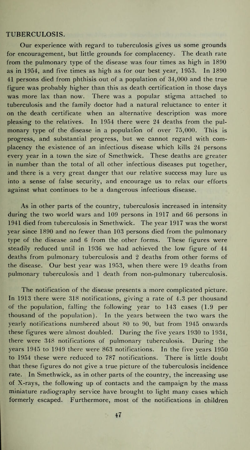 TUBERCULOSIS. Our experience with regard to tuberculosis gives us some grounds for encouragement, but little grounds for complacency. The death rate from the pulmonary type of the disease was four times as high in 1890 as in 1954, and five times as high as for our best year, 1953. In 1890 41 persons died from phthisis out of a population of 34,000 and the true figure was probably higher than this as death certification in those days was more lax than now. There was a popular stigma attached to tuberculosis and the family doctor had a natural reluctance to enter it on the death certificate when an alternative description was more pleasing to the relatives. In 1954 there were 24 deaths from the pul¬ monary type of the disease in a populatTon of over 75,000. This is progress, and substantial progress, but we cannot regard with com¬ placency the existence of an infectious disease which kills 24 persons every year in a town the size of Smethwick. These deaths are greater in number than the total of all other infectious diseases put together, and there is a very great danger that our relative success may lure us into a sense of false security, and encourage us to relax our efforts against what continues to be a dangerous infectious disease. As in other parts of the country, tuberculosis increased in intensity during the two world wars and 109 persons in 1917 and 66 persons in 1941 died from tuberculosis in Smethwick. The year 1917 was the worst year since 1890 and no fewer than 103 persons died from the pulmonary type of the disease and 6 from the other forms. These figures were steadily reduced until in 1936 we had achieved the low figure of 44 deaths from pulmonary tuberculosis and 2 deaths from other forms of the disease. Our best year was 1953, when there were 19 deaths from pulmonary tuberculosis and 1 death from non-pulmonary tuberculosis. The notification of the disease presents a more complicated picture. In 1913 there were 318 notifications, giving a rate of 4.3 per thousand of the population, falling the following year to 143 cases (1.9 per thousand of the population). In the years between the two wars the yearly notifications numbered about 80 to 90, but from 1945 onwards these figures were almost doubled. During the five years 1930 to 1934, there were 348 notifications of pulmonary tuberculosis. During the years 1945 to 1949 there were 863 notifications. In the five years 1950 to 1954 these were reduced to 787 notifications. There is little doubt that these figures do not give a true picture of the tuberculosis incidence rate. In Smethwick, as in other parts of the country, the increasing use of X-rays, the following up of contacts and the campaign by the mass miniature radiography service have brought to light many cases which formerly escaped. Furthermore, most of the notifications in children