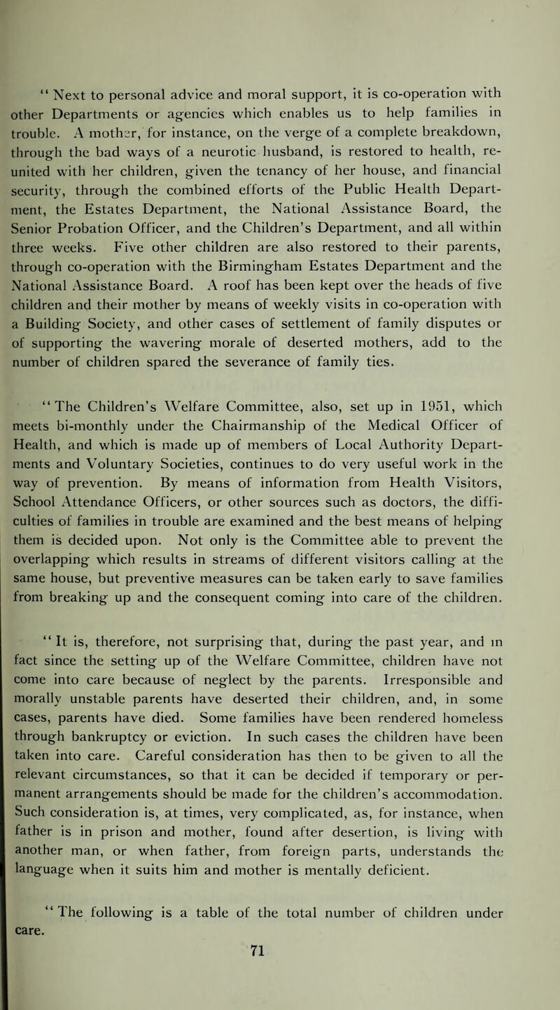 “ Next to personal advice and moral support, it is co-operation with other Departments or agencies which enables us to help families in trouble. A mother, for instance, on the verge of a complete breakdown, through the bad ways of a neurotic husband, is restored to health, re¬ united with her children, given the tenancy of her house, and financial security, through the combined efforts of the Public Health Depart¬ ment, the Estates Department, the National Assistance Board, the Senior Probation Officer, and the Children’s Department, and all within three weeks. Five other children are also restored to their parents, through co-operation with the Birmingham Estates Department and the National Assistance Board. A roof has been kept over the heads of five children and their mother by means of weekly visits in co-operation with a Building Society, and other cases of settlement of family disputes or of supporting the wavering morale of deserted mothers, add to the number of children spared the severance of family ties. “The Children’s Welfare Committee, also, set up in 1951, which meets bi-monthly under the Chairmanship of the Medical Officer of Health, and which is made up of members of Local Authority Depart¬ ments and Voluntary Societies, continues to do very useful work in the way of prevention. By means of information from Health Visitors, School Attendance Officers, or other sources such as doctors, the diffi¬ culties of families in trouble are examined and the best means of helping them is decided upon. Not only is the Committee able to prevent the overlapping which results in streams of different visitors calling at the same house, but preventive measures can be taken early to save families from breaking up and the consequent coming into care of the children. “ It is, therefore, not surprising that, during the past year, and m fact since the setting up of the Welfare Committee, children have not come into care because of neglect by the parents. Irresponsible and morally unstable parents have deserted their children, and, in some cases, parents have died. Some families have been rendered homeless through bankruptcy or eviction. In such cases the children have been taken into care. Careful consideration has then to be given to all the relevant circumstances, so that it can be decided if temporary or per¬ manent arrangements should be made for the children’s accommodation. Such consideration is, at times, very complicated, as, for instance, when father is in prison and mother, found after desertion, is living with another man, or when father, from foreign parts, understands the language when it suits him and mother is mentally deficient. “ The following is a table of the total number of children under care.