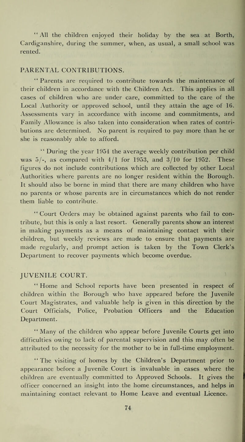 “ All the children enjoyed their holiday by the sea at Borth, Cardiganshire, during the summer, when, as usual, a small school was rented. PARENTAL CONTRIBUTIONS. “ Parents are required to contribute towards the maintenance of their children in accordance with the Children Act. This applies in all cases of children who are under care, committed to the care of the Local Authority or approved school, until they attain the age of IG. .Assessments vary in accordance with income and commitments, and Lamily .Vllowance is also taken into consideration when rates of contri¬ butions are determined. No parent is required to pay more than he or she is reasonably able to afford. “ During the year 1954 the average weekly contribution per child was 5/-, as compared with 4/1 for 1953, and 3/10 for 1952. These figures do not include contributions which are collected by other Local .Authorities where parents are no longer resident within the Borough. It should also be borne in mind that there are many children who have no parents or whose parents are in circumstances which do not render them liable to contrilnilc. “Court Orders may be obtained against parents who fail to con¬ tribute, but this is only a last resort. Generally parents show an interest in making payments as a means of maintaining contact with their children, but weekly reviews are made to ensure that payments are made regularly, and prompt action is taken by the Town Clerk’s Department to recover payments which become overdue. JUVENILE COURT. “ Home and School reports have been presented in respect of children within the Borough who have appeared before the Juvenile Court Magistrates, and valuable help is given in this direction by the Court Officials, Police, Probation Officers and the Education Department. “ Many of the children who appear before Juvenile Courts get into difficulties owing to lack of parental supervision and this may often be attributed to the necessity for the mother to be in full-time employment. “ The visiting of homes by the Children’s Department prior to appearance before a Juvenile Court is invaluable in cases where the children are eventually committed to Approved Schools. It gives the officer concerned an insight into the home circumstances, and helps in maintaining contact relevant to Home Leave and eventual Licence.