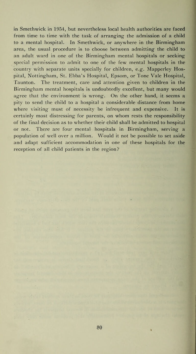 from time to time with the task of arrang-ing- the admission of a child to a mental hospital. In Smethwick, or anywhere in the Birmingham area, the usual procedure is to choose between admitting the child to an adult ward in one of the Birmingham mental hospitals or seeking special permission to admit to one of the few mental hospitals in the country with separate units specially for children, e.g. Mapperley Ho.s- pital, Nottingham, St. Ebba’s Hospital, Epsom, or Tone Vale Hospital, Taunton. The treatment, care and attention given to children in the Birmingham mental hospitals is undoubtedly excellent, but many would agree that the environment is wrong. On the other hand, it seems a pity to send the child to a hospital a considerable distance from home where visiting must of necessity be infrequent and expensive. It is certainly most distressing for parents, on whom rests the responsibility of the final decision as to whether their child shall be admitted to hospital or not. There are four mental hospitals in Birmingham, serving a population of well over a million. Would it not be possible to set aside and adapt sufficient accommodation in one of these hospitals for the reception of all child patients in the region? 80 I