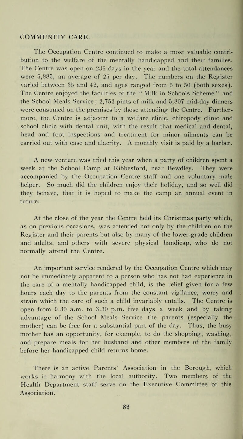 COMMUNITY CARE. The Occupation Centre continued to make a most valuable contri¬ bution to the welfare of the mentally handicapped and their families. The Centre was open on 2.3G days in the year and the total attendances were 15,885, an averag-e of 25 per day. The numbers on the Register varied between .35 and 42, and ages ranged from 5 to 50 (both sexes). The Centre enjoyed the facilities of the “ Milk in Schools Scheme” and the School Meals Service ; 2,75.3 pints of milk and 5,807 mid-day dinners were consumed on the premises by those attending the Centre. Further¬ more, the Centre is adjacent to a welfare clinic, chiropody clinic and school clinic with dental unit, with the result that medical and dental, head and foot inspections and treatment for minor ailments can be carried out with ease and alacrity. A monthly visit is paid by a barber. A new venture was tried this year when a party of children spent a week at the School Camp at Ribbesford, near Bewdley. They were accompanied by the Occupation Centre staff and one voluntary male helper. So much did the children enjoy their holiday, and so well did they behave, that it is hoped to make the camp an annual event in future. At the close of the year the Centre held its Christmas party which, as on previous occasions, was attended not only by the children on the Register and their parents but also by many of the lower-grade children and adults, and others with severe physical handicap, who do not normally attend the Centre. An important service rendered by the Occupation Centre which may not be immediately apparent to a person who has not had experience in the care of a mentally handicapped child, is the relief given for a few hours each day to the parents from the constant vigilance, worry and strain which the care of such a child invariably entails. The Centre is open from 9.30 a.m. to 3.30 p.m. five days a week and by taking advantage of the School Meals Service the parents (espeeially the mother) can be free for a substantial part of the day. Thus, the busy mother has an opportunity, for example, to do the shopping, washing, and prepare meals for her husband and other members of the family before her handicapped child returns home. There is an active Parents’ Association in the Borough, which works in harmony with the local authority. Two members of the Health Department staff serve on the Executive Committee of this Association.