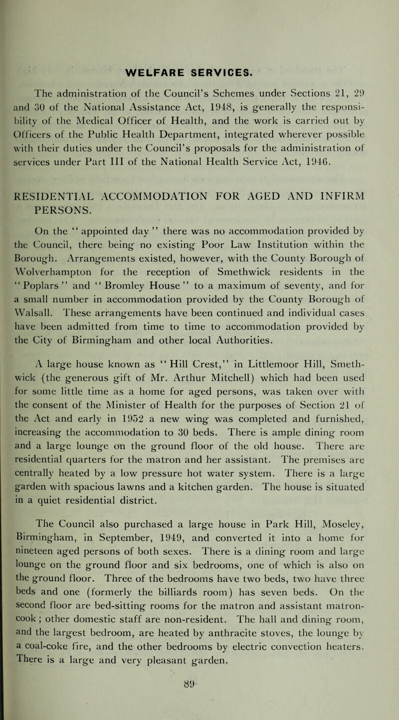 WELFARE SERVICES. The administration of the Council’s Schemes under Sections 21, 29 and oU of the National Assistance Act, 1948, is generally the responsi¬ bility of the Medical Officer of Health, and the work is carried out by Officers of the Public Health Department, integrated wherever possible with their duties under the Council’s proposals for the administration of services under Part HI of the National Health Service Act, 194G. RESIDENTIAL ACCOMMODATION FOR AGED AND INFIRM PERSONS. On the “ appointed day ” there was no accommodation provided by the Council, there being no existing Poor Law Institution within the Borough, .\rrangements existed, however, with the County Borough of VV'olverhampton for the reception of Smethwick residents in the “Poplars” and “Bromley House” to a maximum of seventy, and for a small number in accommodation provided by the County Borough of Walsall. These arrangements have been continued and individual cases have been admitted from time to time to accommodation provided by the City of Birmingham and other local Authorities. .\ large house known as “ Hill Crest,” in Littlemoor Hill, Smeth¬ wick (the generous gift of Mr. Arthur Mitchell) which had been used for some little time as a home for aged persons, was taken over with the consent of the Minister of Health for the purposes of Section 21 of the Act and early in 19.52 a new wing was completed and furnished, increasing the accommodation to 30 beds. There is ample dining room and a large lounge on the ground floor of the old house. There are residential quarters for the matron and her assistant. The premises are centrally heated by a low pressure hot water system. There is a large garden with spacious lawns and a kitchen garden. The house is situated in a quiet residential district. The Council also purchased a large house in Park Hill, Moseley, Birmingham, in September, 1949, and converted it into a home for nineteen aged persons of both sexes. There is a dining room and large lounge on the ground floor and six bedrooms, one of which is also on the ground floor. Three of the bedrooms have two beds, two have three beds and one (formerly the billiards room) has seven beds. On the second floor are bed-sitting rooms for the matron and assistant matron- cook; other domestic staff are non-resident. The hall and dining room, and the largest bedroom, are heated by anthracite stoves, the lounge by a coal-coke fire, and the other bedrooms by electric convection heaters. There is a large and very pleasant garden.