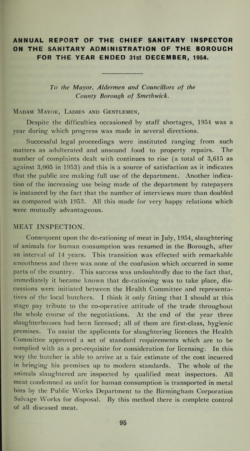 ANNUAL REPORT OF THE CHIEF SANITARY INSPECTOR ON THE SANITARY ADMINISTRATION OF THE BOROUGH FOR THE YEAR ENDED 31st DECEMBER, 1954. To the Mayor, Aldermen and Councillors of the County Borough of Smethwick. Madam Mayor, Ladies and Gentlemen, Despite the difficulties occasioned by staff shortages, 19.h4 was a year during which progress was made in several directions. Successful legal proceedings were instituted ranging from such matters as adulterated and unsound food to property repairs. The number of complaints dealt with continues to rise (a total of 3,61.^ as against 3,00.0 in 19.53) and this is a source of satisfaction as it indicates that the public are making full use of the department. Another indica¬ tion of the increasing use being made of the department by ratepayers is instanced by the fact that the number of interviews more than doubled as compared with 1953. All this made for very happy relations which were mutually advantageous. MEAT INSPECTION. Consequent upon the de-rationing of meat in July, 1954, slaughtering of animals for human consumption was resumed in the Borough, after an interval of 14 years. This transition was effected with remarkable smoothness and there was none of the confusion which occurred in some parts of the country. This success was undoubtedly due to the fact that, immediately it became known that de-rationing was to take place, dis¬ cussions were initiated between the Health Committee and representa¬ tives of the local butchers. I think it only fitting that I should at this stage pay tribute to the co-operative attitude of the trade throughout the whole course of the negotiations. At the end of the year three slaughterhouses had been licensed; all of them are first-class, hygienic premises. To assist the applicants for slaughtering licences the Health Committee approved a set of standard requirements which are to be complied with as a pre-requisite for consideration for licensing. In this way the butcher is able to arrive at a fair estimate of the cost incurred in bringing his premises up to modern standards. The whole of the animals slaughtered are inspected by qualified meat inspectors. All meat condemned as unfit for human consumption is transported in metal bins by the Public Works Department to the Birmingham Corporation Salvage Works for disposal. By this method there is complete control of all diseased meat. 96