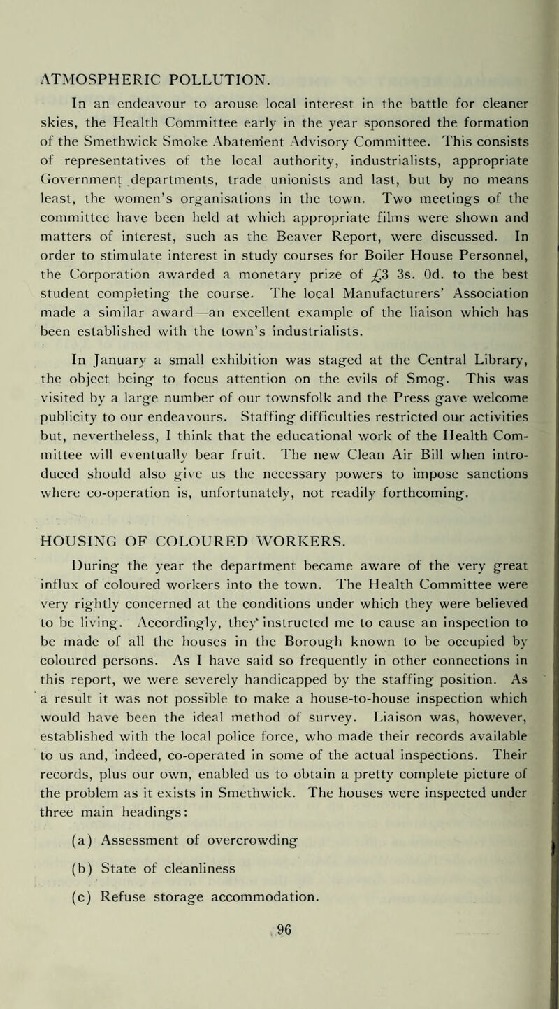ATMOSPHERIC POLLUTION. In an endeavour to arouse local interest in the battle for cleaner skies, the Health Committee early in the year sponsored the formation of the Smethwick Smoke Abatement Advisory Committee. This consists of representatives of the local authority, industrialists, appropriate Government departments, trade unionists and last, but by no means least, the women’s org-anisations in the town. Two meetings of the committee have been held at which appropriate films were shown and matters of interest, such as the Beaver Report, were discussed. In order to stimulate interest in study courses for Boiler House Personnel, the Corporation awarded a monetary prize of £3 3s. Od. to the best student completing the course. The local Manufacturers’ Association made a similar award—an excellent example of the liaison which has been established with the town’s industrialists. In January a small exhibition was staged at the Central Library, the object being to focus attention on the evils of Smog. This was visited by a large number of our townsfolk and the Press gave welcome publicity to our endeavours. Staffing difficulties restricted our activities but, nevertheless, I think that the educational work of the Health Com¬ mittee will eventually bear fruit. The new Clean Air Bill when intro¬ duced should also give us the necessary powers to impose sanctions where co-operation is, unfortunately, not readily forthcoming. HOUSING OF COLOURED WORKERS. During the year the department became aware of the very great influx of coloured workers into the town. The Health Committee were very rightly concerned at the conditions under which they were believed to be living. Accordingly, they' instructed me to cause an inspection to be made of all the houses in the Borough known to be occupied by- coloured persons. As I have said so frequently in other connections in this report, we were severely handicapped by the staffing position. As a result it was not possible to make a house-to-house inspection which would have been the ideal method of survey. Liaison was, however, established with the local police force, who made their records available to us and, indeed, co-operated in some of the actual inspections. Their records, plus our own, enabled us to obtain a pretty complete picture of the problem as it exists in Smethwick. The houses were inspected under three main headings: (a) Assessment of overcrowding (b) State of cleanliness (c) Refuse storage accommodation.