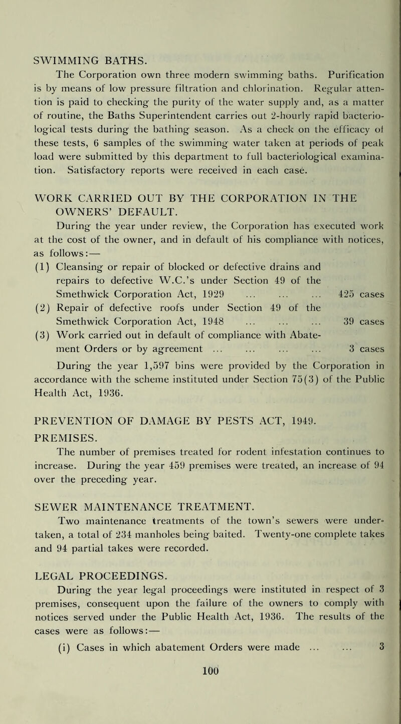 SWIMMING BATHS. The Corporation own three modern swimming baths. Purification is by means of low pressure filtration and chlorination. Regular atten¬ tion is paid to checking the purity of the water supply and, as a matter of routine, the Baths Superintendent carries out 2-hourly rapid bacterio¬ logical tests during the bathing season. As a check on the efficacy ol these tests, G samples of the swimming water taken at periods of peak load were submitted by this department to full bacteriological examina¬ tion. Satisfactory reports were received in each case. WORK CARRIED OUT BY THE CORPORATION IN THE OWNERS’ DEFAULT. During the year under review, the Corporation has executed work at the cost of the owner, and in default of his compliance with notices, as follows: — (1) Cleansing or repair of blocked or defective drains and repairs to defective W.C.’s under Section 49 of the Smethwick Corporation Act, 1929 ... ... ... 425 cases (2) Repair of defective roofs under Section 49 of the Smethwick Corporation Act, 1948 ... ... ... 39 cases (3) Work carried out in default of compliance with Abate¬ ment Orders or by agreement ... ... ... ... 3 cases During the year 1,597 bins were provided by the Corporation in accordance with the scheme instituted under Section 75(3) of the Public Health Act, 193G. PREVENTION OF DAMAGE BY PESTS ACT, 1949. PREMISES. The number of premises treated for rodent infestation continues to increase. During the year 459 premises were treated, an increase of 94 over the preceding year. SEWER MAINTENANCE TREATMENT. Two maintenance treatments of the town’s sewers were under¬ taken, a total of 234 manholes being baited. Twenty-one complete takes and 94 partial takes were recorded. LEGAL PROCEEDINGS. During the year legal proceedings were instituted in respect of 3 premises, consequent upon the failure of the owners to comply with notices served under the Public Health Act, 1936. The results of the cases were as follows: — (i) Cases in which abatement Orders were made ... ... 3