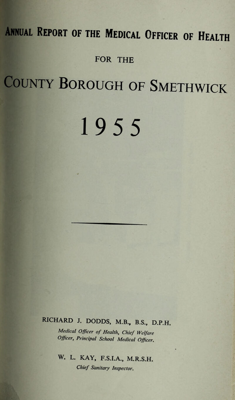 Annual Report of the Medical Officer of Health FOR THE County Borough of Smethwick 1955 RICHARD J. DODDS, M.B., B.S., D.P.H. Medical Officer of Health, Chief Welfare Officer, Principal School Medical Officer. w. L. KAY, F.S.I.A.. M.R.S.H. Chief Sanitary Inspector.