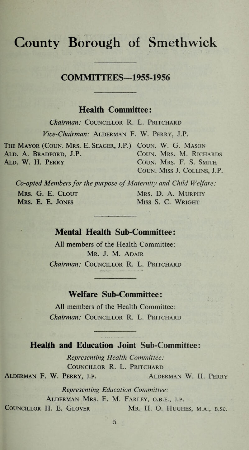 County Borough of Smethwick COMMITTEES—1955-1956 Health Committee: Chairman: Councillor R. L. Pritchard Vice-Chairman: Alderman F. W. Perry, J.P. The Mayor (Coun. Mrs. E. Seager, J.P.) Coun. W. G. Mason Ald. a. Bradford, J.P. Coun. Mrs. M. Richards Ald. W. H. Perry Coun. Mrs. F. S. Smith Coun. Miss J. Collins, J.P. Co-opted Members for the purpose of Maternity and Child Welfare: Mrs. G. E. Clout Mrs. D. A. Murphy Mrs. E. E. Jones Miss S. C. Wright Mental Health Sub-Committee: All members of the Health Committee: Mr. J. M. Adair Chairman: Councillor R. L. Pritchard Welfare Sub-Committee: All members of the Health Committee: Chairman: Councillor R. L. Pritchard Health and Education Joint Sub-Committee: Representing Health Committee: Councillor R. L. Pritchard Alderman F. W. Perry, j.p. Alderman W. H. Perry Representing Education Committee: Alderman Mrs. E. M. Farley, o.b.e., j.p. Councillor H. E. Glover Mr. H. O. Hughes, m.a., b.sc.