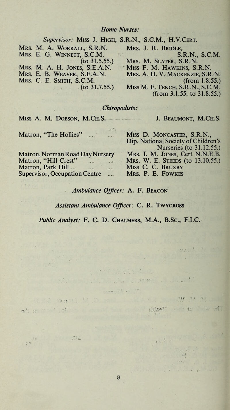 Home Nurses: Supervisor: Miss J, High, S.R.N., S.C.M., H.V.Cert. Mrs. M. a. Worrall, S.R.N. Mrs. E. G. Winnett, S.C.M. (to 31.5.55.) Mrs. M. a. H. Jones, S.E.A.N. Mrs. E. B. Weaver, S.E.A.N. Mrs. C. E. Smith, S.C.M. (to 31.7.55.) Mrs. J. R. Bridle, S.R.N., S.C.M. Mrs. M. Slater, S.R.N. ' Miss F. M. Hawkins, S.R.N. Mrs. a. H. V. Mackenzie, S.R.N. (from 1.8.55.) Miss M. E. Tench, S.R.N., S.C.M. (from 3.1.55. to 31.8.55.) Chiropodists: Miss A. M. Dobson, M.Ch.S. - J. Beaumont, M.Ch.S. Matron, “The Hollies” Matron, Norman Road Day Nursery Matron, “Hill Crest” . Matron, Park Hill. Supervisor, Occupation Centre .... Miss D. Moncaster, S.R.N., Dip. National Society of Children’s Nurseries (to 31.12.55.) Mrs. I. M. Jones, Cert N.N.E.B. Mrs. W. E. Steeds (to 13.10.55.) Miss C. C. Bruxby Mrs. P. E. Fowkes Ambulance Officer: A. F. Beacon Assistant Ambulance Officer: C. R. Twycross Public Analyst: F. C. D. Chalmers, M.A., B.Sc., F.I.C.
