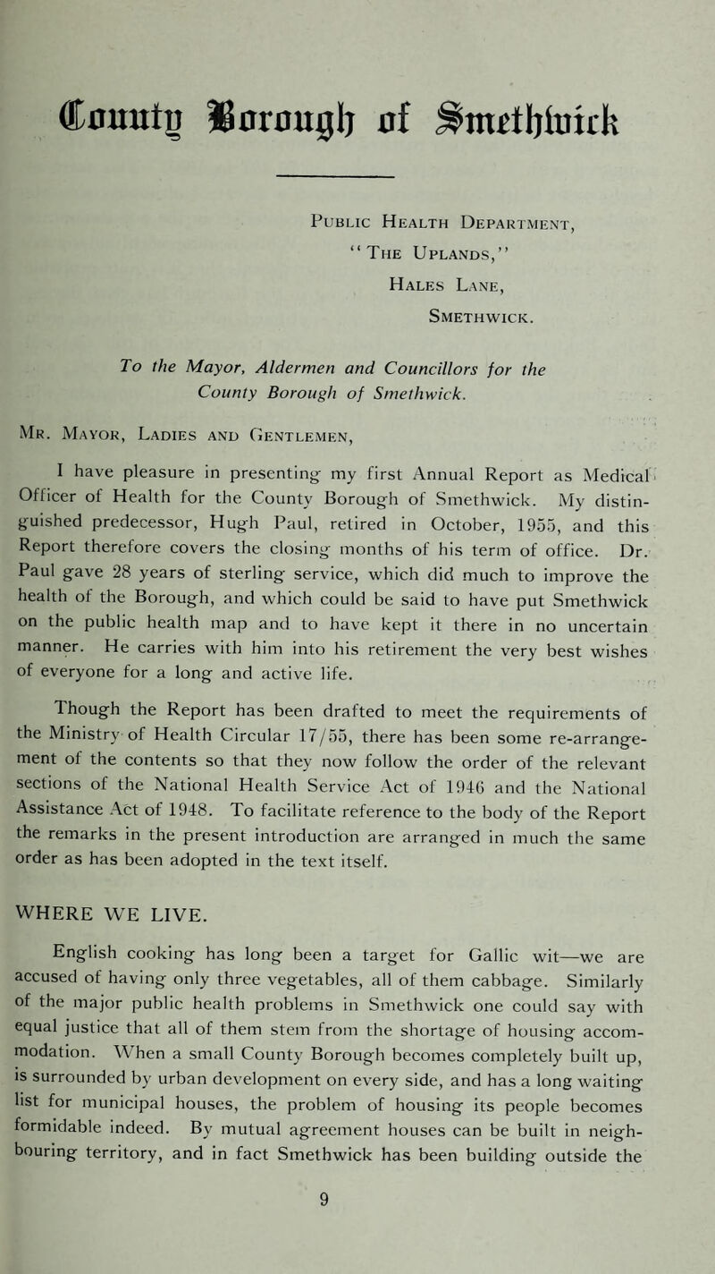 CouutD Sorfluglj of Public Health Department, “The Uplands,’’ Hales Lane, Smethwick. To the Mayor, Aldermen and Councillors for the County Borough of Smethwick. Mr. Mayor, Ladies and Gentlemen, I have pleasure in presenting my first Annual Report as Medical* Officer of Health for the County Borough of Smethwick. My distin¬ guished predecessor, Hugh Paul, retired in October, 1955, and this Report therefore covers the closing months of his term of office. Dr. Paul gave 28 years of sterling service, which did much to improve the health of the Borough, and which could be said to have put Smethwick on the public health map and to have kept it there in no uncertain manner. He carries with him into his retirement the very best wishes of everyone for a long and active life. Though the Report has been drafted to meet the requirements of the Ministry of Health Circular 17/55, there has been some re-arrange- ment of the contents so that they now follow the order of the relevant sections of the National Health Service Act of 1946 and the National Assistance .\ct of 1948. To facilitate reference to the body of the Report the remarks in the present introduction are arranged in much the same order as has been adopted in the text itself. WHERE WE LIVE. English cooking has long been a target for Gallic wit—we are accused of having only three vegetables, all of them cabbage. Similarly of the major public health problems in Smethwick one could say with equal justice that all of them stem from the shortage of housing accom¬ modation. When a small County Borough becomes completely built up, IS surrounded by urban development on every side, and has a long waiting list for municipal houses, the problem of housing its people becomes formidable indeed. By mutual agreement houses can be built in neigh¬ bouring territory, and in fact Smethwick has been building outside the
