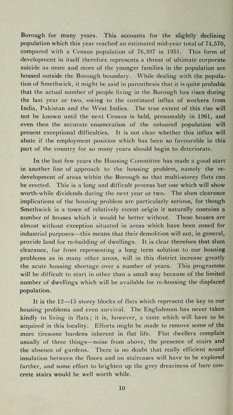 Borough for many years. This accounts for the slightly declining population which this year reached an estimated mid-year total of 74,570, compared with a Census population of 70,397 in 1951. This form of development in itself therefore represents a threat of ultimate corporate suicide as more and more of the younger families in the population are housed outside the Borough boundary. While dealing with the popula¬ tion of Smethwick, it might be said in parenthesis that it is quite probable that the actual number of people living in the Borough has risen during the last year or two, owing to the continued influx of workers from India, Pakistan and the West Indies. The true extent of this rise will not be known until the next Census is held, presumably in 1961, and even then the accurate enumeration of the coloured population will present exceptional difficulties. It is not clear whether this influx will abate if the employment position which has been so favourable in this part of the country for so many years should begin to deteriorate. In the last few years the Housing Committee has made a good start in another line of approach to the housing problem, namely the re¬ development of areas within the Borough so that multi-storey flats can be erected. This is a long and difficult process but one which will show worth-while dividends during the next year or two. The slum clearance implications of the housing problem are particularly serious, for though Smethwick is a town of relatively recent origin it naturally contains a number of houses which it would be better without. These houses are almost without exception situated in areas which have been zoned for industrial purposes—this means that their demolition will not, in general, provide land for re-building of dwellings. It is clear therefore that slum clearance, far from representing a long term solution to our housing problems as in many other areas, will in this district increase greatly the acute housing shortage over a number of years. This programme will be difficult to start in other than a small way because of the limited number of dwellings which will be available for re-housing the displaced population. It is the 12—15 storey blocks of flats which represent the key to our housing problems and even survival. The Englishman has never taken kindly to living in flats ; it is, however, a taste which will have to be acquired in this locality. Efforts might be made to remove some of the more tiresome burdens inherent in flat life. Flat dwellers complain usually of three things—noise from above, the presence of stairs and the absence of gardens. There is no doubt that really efficient sound insulation between the floors and on staircases will have to be explored farther, and some effort to brighten up the grey dreariness of bare con¬ crete stairs would be well worth while.