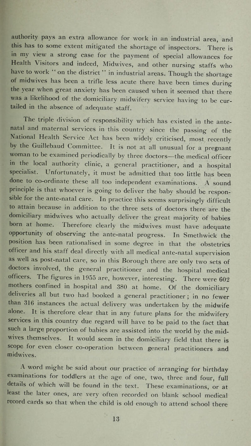 authority pays an extra allowance for work in an industrial area, and this has to some extent mitigated the shortage of inspectors. There is in my view a strong case for the payment of special allowances for Health Visitors and indeed, Midwives, and other nursing staffs who have to work “ on the district ” in industrial areas. Though the shortage of midwives has been a trifle less acute there have been times during the year when great anxiety has been caused when it seemed that there was a likelihood of the domiciliary midwifery service having to be cur¬ tailed in the absence of adequate staff. The triple division of responsibility which has existed in the ante¬ natal and maternal services in this country since the passing of the National Health Ser\ice .Act has been widelv criticised, most recently by the Guillebaud Committee. It is not at all unusual for a pregnant woman to be examined periodically by three doctors—the medical officer in the local authority clinic, a general practitioner, and a hospital specialist. Unfortunately, it must be admitted that too little has been done to co-ordinate these all too independent examinations. .A sound principle is that whoever is going to deliver the baby should be respon¬ sible for the ante-natal care. In practice this seems surprisingly difficult to attain because in addition to the three sets of doctors there are the domiciliary midwives who actually deliver the great majoritv of babies born at home. Therefore clearly the midwives must have adequate opportunity of observing the ante-natal progress. In Smethwick the position has been rationalised in some degree in that the obstetrics officer and his staff deal directly with all medical ante-natal supervision as well as post-natal care, so in this Borough there are only two sets of doctors involved, the general practitioner and the hospital medical officers. The figures in 19.5.5 are, however, interesting. There were 602 mothers confined in hospital and .380 at home. Of the domiciliary deliveries all but two had booked a general practitioner ; in no fewer than 316 instances the actual delivery was undertaken by the midwife alone. It is therefore clear that in any future plans for the midwifery services in this country due regard will have to be paid to the fact that such a large proportion of babies are assisted into the world by the mid¬ wives themselves. It would seem in the domiciliary field that there is scope for even closer co-operation between general practitioners and midwives. .A word might be said about our practice of arranging for birthday examinations for toddlers at the age of one, two, three and four, full details of which will be found in the text. These examinations, or at least the later ones, are very often recorded on blank school medical record cards so that when the child is old enough to attend school there