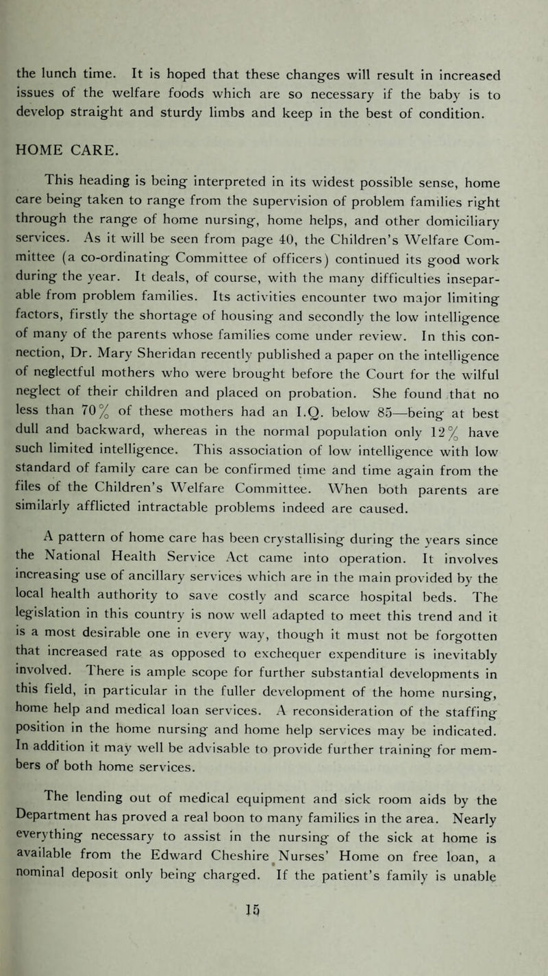 the lunch time. It is hoped that these changes will result in increased issues of the welfare foods which are so necessary if the baby is to develop straight and sturdy limbs and keep in the best of condition. HOME CARE. This heading is being interpreted in its widest possible sense, home care being taken to range from the supervision of problem famdies right through the range of home nursing, home helps, and other domiciliary services. As it will be seen from page 40, the Children’s Welfare Com¬ mittee (a co-ordinating Committee of officers) continued its good work during the year. It deals, of course, with the many difficulties insepar¬ able from problem families. Its activities encounter two major limiting factors, firstly the shortage of housing and secondly the low intelligence of many of the parents whose families come under review. In this con¬ nection, Dr. Mary Sheridan recently published a paper on the intelligence of neglectful mothers who were brought before the Court for the wilful neglect of their children and placed on probation. She found that no less than 70% of these mothers had an I.Q. below 85—being at best dull and backward, whereas in the normal population only 12% have such limited intelligence. This association of low intelligence with low standard of family care can be confirmed time and time again from the files of the Children’s Welfare Committee. When both parents are similarly afflicted intractable problems indeed are caused. A pattern of home care has been crystallising during the vears since the National Health Service Act came into operation. It involves increasing use of ancillary services which are in the main provided by the local health authority to save costly and scarce hospital beds. The legislation in this country is now well adapted to meet this trend and it is a most desirable one in every way, though it must not be forgotten that increased rate as opposed to exchequer expenditure is inevitably involved. There is ample scope for further substantial developments in this field, in particular in the fuller development of the home nursing, home help and medical loan services. A reconsideration of the staffing position in the home nursing and home help services may be indicated. In addition it may well be advisable to provide further training for mem¬ bers of both home services. The lending out of medical equipment and sick room aids by the Department has proved a real boon to many families in the area. Nearly everything necessary to assist in the nursing of the sick at home is available from the Edward Cheshire Nurses’ Home on free loan, a nominal deposit only being charged. If the patient’s family is unable