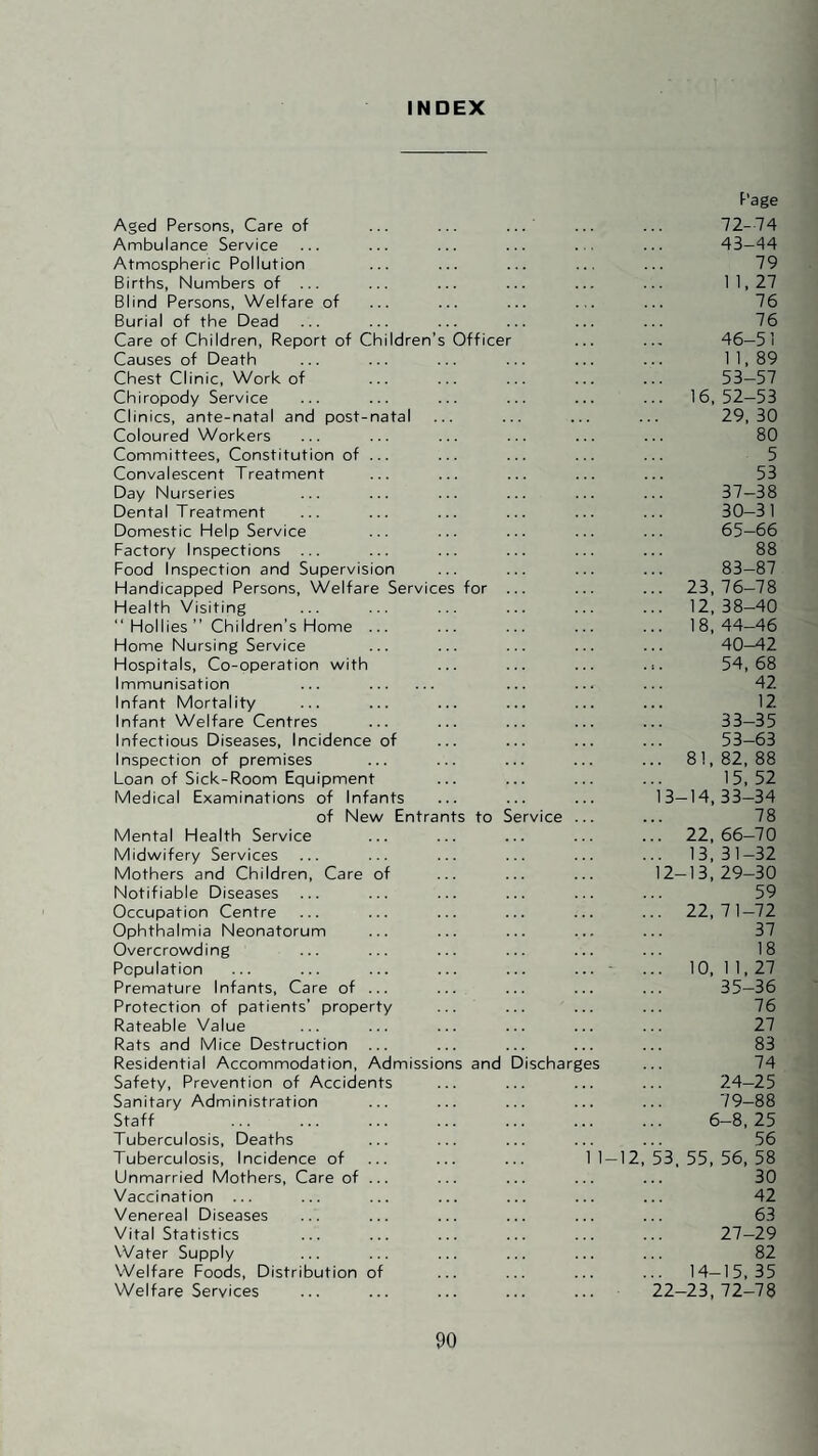 INDEX hildren’ natal Aged Persons, Care of Ambulance Service Atmospheric Pollution Births, Numbers of ... Blind Persons, Welfare of Burial of the Dead Care of Children, Report of C Causes of Death Chest Clinic, Work of Chiropody Service Clinics, ante-natal and post Coloured Workers Committees, Constitution of Convalescent Treatment Day Nurseries Dental Treatment Domestic Help Service Factory Inspections ... Food Inspection and Supervision Handicapped Persons, Welfare Service Health Visiting “ Hollies ” Children’s Home ... Home Nursing Service Hospitals, Co-operation with Immunisation Infant Mortality Infant Welfare Centres Infectious Diseases, Incidence of Inspection of premises Loan of Sick-Room Equipment Medical Examinations of Infants of New Entra Mental Health Service Midwifery Services Mothers and Children, Care of Notifiable Diseases Occupation Centre Ophthalmia Neonatorum Overcrowding Population Premature Infants, Care of ... Protection of patients’ property Rateable Value Rats and Mice Destruction Residential Accommodation, Admissio Safety, Prevention of Accidents Sanitary Administration Staff Tuberculosis, Deaths Tuberculosis, Incidence of Unmarried Mothers, Care of Vaccination ... Venereal Diseases Vital Statistics Water Supply Welfare Foods, Distribution of Welfare Services Officer for nts to Se s and D ischarg I-I2, Page 72-74 43-44 79 1 1.27 76 76 46-51 n, 89 53-57 16, 52-53 29, 30 80 5 53 37-38 30-31 65-66 88 83-87 23,76-78 12,38-40 18, 44-46 40^2 54, 68 42 12 33-35 53-63 81, 82, 88 15, 52 3-14,33-34 78 22, 66-70 13, 31-32 2-13,29-30 59 22, 71-72 37 18 10, 1 1,27 35-36 76 27 83 74 24-25 79-88 6-8, 25 56 53. 55, 56, 58 30 42 63 27-29 82 14-15, 35 22-23, 72-78
