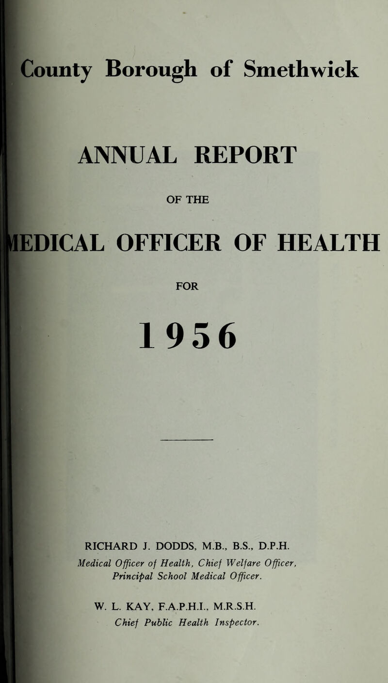 County Borough of Smethwick ANNUAL REPORT OF THE EDICAL OFFICER OF HEALTH FOR 1956 RICHARD J. DODDS, M.B.. B.S., D.P.H. Medical Officer of Health. Chief Welfare Officer, Principal School Medical Officer. W. L. KAY, F.A.P.H.I., M.R.S.H. Chief Public Health Inspector.