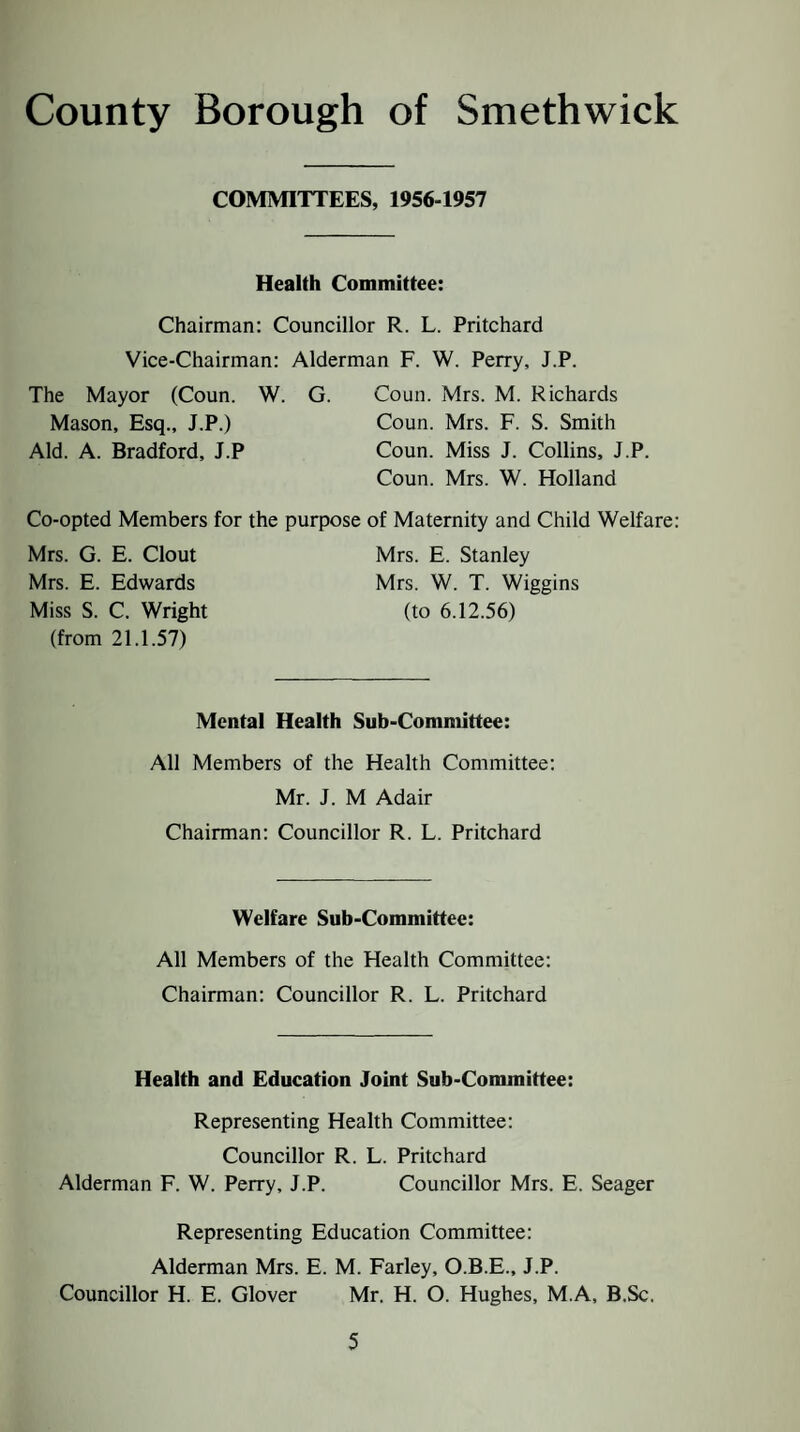 COMMITTEES, 1956-1957 Health Committee: Chairman: Councillor R. L. Pritchard Vice-Chairman: Alderman F. W. Perry, J.P. The Mayor (Coun. W. G. Coun. Mrs. M. Richards Mason, Esq., J.P.) Coun. Mrs. F. S. Smith Aid. A. Bradford, J.P Coun. Miss J. Collins, J.P. Coun. Mrs. W. Holland Co-opted Members for the purpose of Maternity and Child Welfare: Mrs. G. E. Clout Mrs. E. Stanley Mrs. E. Edwards Mrs. W. T. Wiggins Miss S. C. Wright (to 6.12.56) (from 21.1.57) Mental Health Sub-Committee: All Members of the Health Committee: Mr. J. M Adair Chairman: Councillor R. L. Pritchard Welfare Sub-Committee: All Members of the Health Committee: Chairman: Councillor R. L. Pritchard Health and Education Joint Sub-Committee: Representing Health Committee: Councillor R. L. Pritchard Alderman F. W. Perry, J.P. Councillor Mrs. E. Seager Representing Education Committee: Alderman Mrs. E. M. Farley, O.B.E., J.P. Councillor H. E. Glover Mr. H. O. Hughes, M.A, B.Sc.