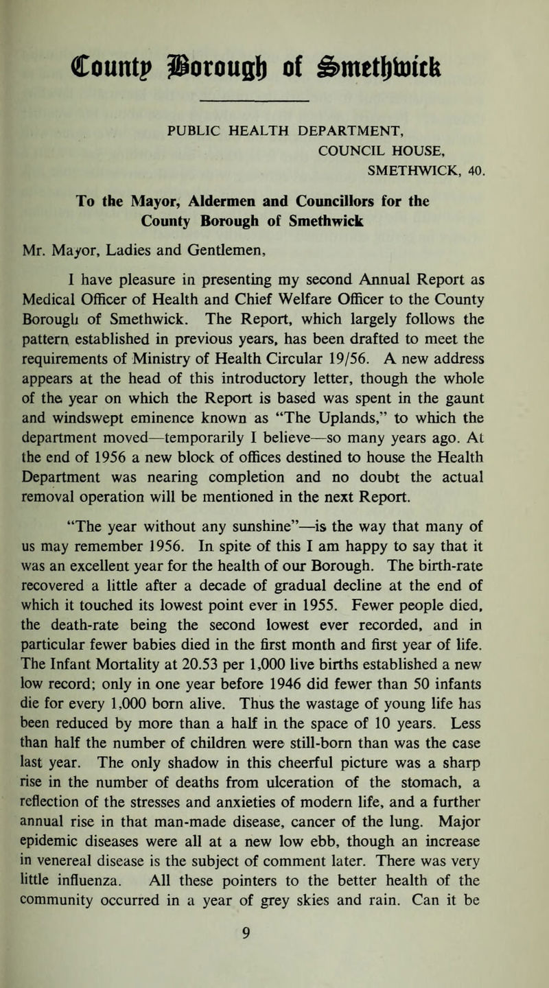 Countj) Potougi) of ^metljtottk PUBLIC HEALTH DEPARTMENT, COUNCIL HOUSE. SMETHWICK, 40. To the Mayor, Aldermen and Councillors for the County Borough of Smethwick Mr. Mayor, Ladies and Gentlemen, I have pleasure in presenting my second Annual Report as Medical Officer of Health and Chief Welfare Officer to the County Borough of Smethwick. The Report, which largely follows the pattern established in previous years, has been drafted to meet the requirements of Ministry of Health Circular 19/56. A new address appears at the head of this introductory letter, though the whole of the year on which the Report is based was spent in the gaunt and windswept eminence known as “The Uplands,” to which the department moved—temporarily I believe—so many years ago. At the end of 1956 a new block of offices destined to house the Health Department was nearing completion and no doubt the actual removal operation will be mentioned in the next Report. “The year without any sunshine”—is the way that many of us may remember 1956. In spite of this I am happy to say that it was an excellent year for the health of our Borough. The birth-rate recovered a little after a decade of gradual decline at the end of which it touched its lowest point ever in 1955. Fewer people died, the death-rate being the second lowest ever recorded, and in particular fewer babies died in the first month and first year of life. The Infant Mortality at 20.53 per 1,000 live births established a new low record; only in one year before 1946 did fewer than 50 infants die for every 1,000 bom alive. Thus the wastage of young life has been reduced by more than a half in the space of 10 years. Less than half the number of children were still-bom than was the case last year. The only shadow in this cheerful picture was a sharp rise in the number of deaths from ulceration of the stomach, a reflection of the stresses and anxieties of modern life, and a further annual rise in that man-made disease, cancer of the lung. Major epidemic diseases were all at a new low ebb, though an increase in venereal disease is the subject of comment later. There was very little influenza. All these pointers to the better health of the community occurred in a year of grey skies and rain. Can it be