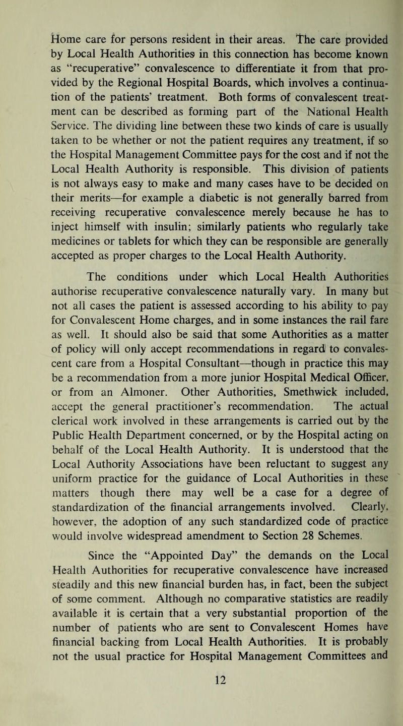 Home care for persons resident in their areas. The care provided by Local Health Authorities in this connection has become known as “recuperative” convalescence to differentiate it from that pro¬ vided by the Regional Hospital Boards, which involves a continua¬ tion of the patients’ treatment. Both forms of convalescent treat¬ ment can be described as forming part of the National Health Service. The dividing line between these two kinds of care is usually taken to be whether or not the patient requires any treatment, if so the Hospital Management Committee pays for the cost and if not the Local Health Authority is responsible. This division of patients is not always easy to make and many cases have to be decided on their merits—for example a diabetic is not generally barred from receiving recuperative convalescence merely because he has to inject himself with insulin; similarly patients who regularly take medicines or tablets for which they can be responsible are generally accepted as proper charges to the Local Health Authority. The conditions under which Local Health Authorities authorise recuperative convalescence naturally vary. In many but not all cases the patient is assessed according to his ability to pay for Convalescent Home charges, and in some instances the rail fare as well. It should also be said that some Authorities as a matter of policy wiU only accept recommendations in regard' to convales¬ cent care from a Hospital Consultant—though in practice this may be a recommendation from a more junior Hospital Medical Officer, or from an Almoner. Other Authorities, Smethwick included, accept the general practitioner’s recommendation. The actual clerical work involved in these arrangements is carried out by the Public Health Department concerned, or by the Hospital acting on behalf of the Local Health Authority. It is understood that the Local Authority Associations have been reluctant to suggest any uniform practice for the guidance of Local Authorities in these matters though there may well be a case for a degree of standardization of the financial arrangements involved. Clearly, however, the adoption of any such standardized code of practice would involve widespread amendment to Section 28 Schemes. Since the “Appointed Day” the demands on the Local Health Authorities for recuperative convalescence have increased steadily and this new financial burden has, in fact, been the subject of some comment. Although no comparative statistics are readily available it is certain that a very substantial proportion of the number of patients who are sent to Convalescent Homes have financial backing from Local Health Authorities. It is probably not the usual practice for Hospital Management Committees and