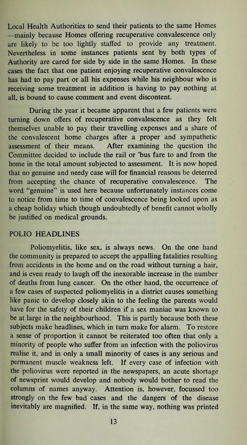 Local Health Authorities to send their patients to the same Homes —mainly because Homes offering recuperative convalescence only are likely to be too lightly staffed to provide any treatment. Nevertheless in some instances patients sent by both types of Authority are cared for side by side in the same Homes. In these cases the fact that one patient enjoying recuperative convalescence has had to pay part or all his expenses while his neighbour who is receiving some treatment in addition is having to pay nothing at all, is bound to cause comment and event discontent. During the year it became apparent that a few patients were turning down offers of recuperative convalescence as they felt themselves unable to pay their travelling expenses and a share of the convalescent home charges after a proper and sympathetic assessment of their means. After examining the question the Committee decided to include the rail or ’bus fare to and from the home in the total amount subjected to assessment. It is now hoped that no genuine and needy case will for financial reasons be deterred from accepting the chance of recuperative convalescence. The word “genuine” is used here because unfortunately instances come to notice from time to time of convalescence being looked upon as a cheap holiday which though undoubtedly of benefit cannot wholly be justified on medical grounds. POLIO HEADLINES Poliomyelitis, like sex, is always news. On the one hand the community is prepared to accept the appalling fatalities resulting from accidents in the home and on the road without turning a hair, and is even ready to laugh off the inexorable increase in the number of deaths from lung cancer. On the other hand, the occurrence of a few cases of suspected poliomyelitis in a district causes something like panic to develop closely akin to the feeling the parents would have for the safety of their children if a sex maniac was known to be at large in the neighbourhood. This is partly because both these subjects make headlines, which in turn make for alarm. To restore a sense of proportion it cannot be reiterated too often that only a minority of people who suffer from an infection with the poliovirus realise it, and in only a small minority of cases is any serious and permanent muscle weakness left. If every case of infection with the poliovirus were reported in the newspapers, an acute shortage of newsprint would develop and nobody would bother to read the columns of names anyway. Attention is, however, focussed too strongly on the few bad cases and the dangers of the disease inevitably are magnified. If, in the same way, nothing was printed
