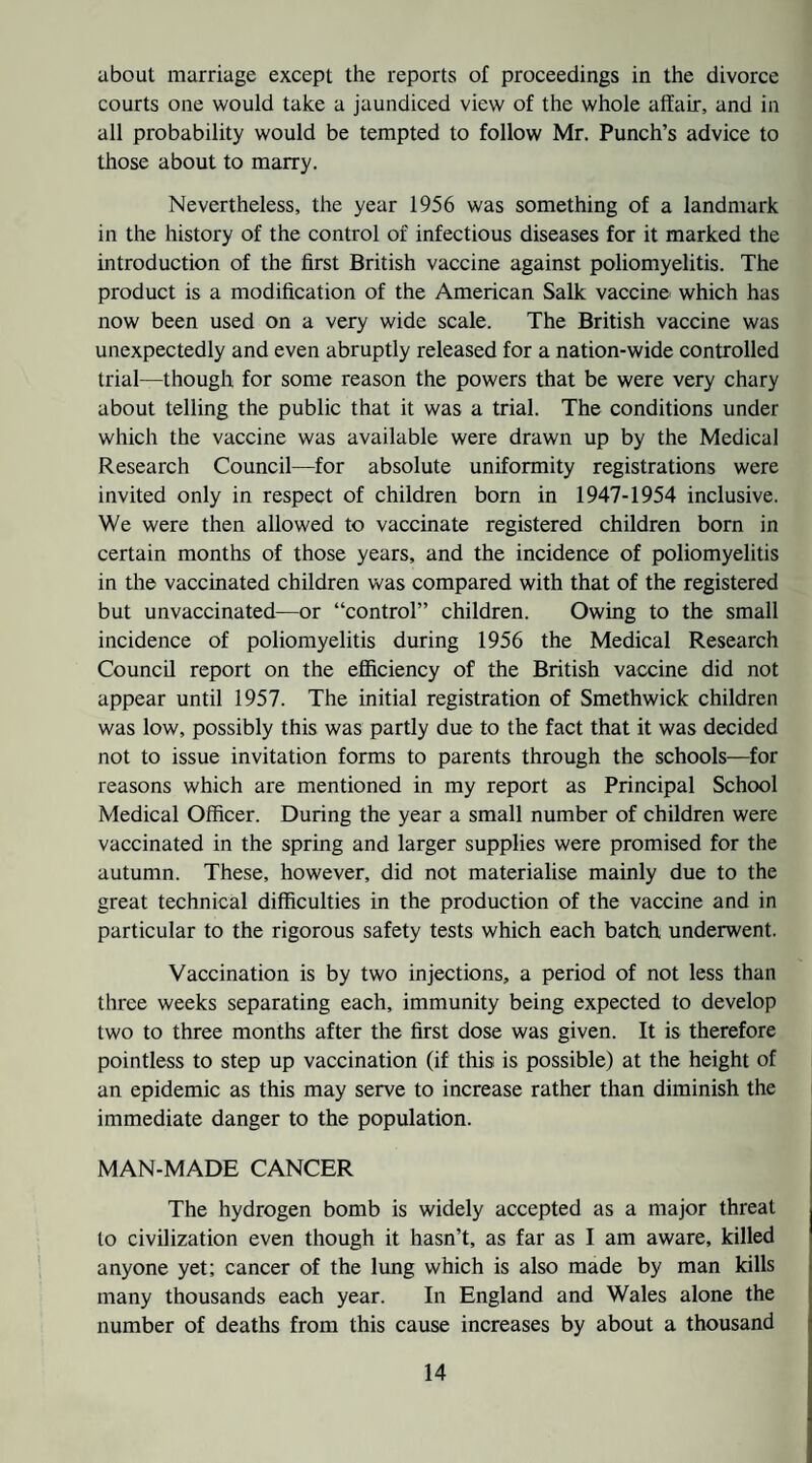 about marriage except the reports of proceedings in the divorce courts one would take a jaundiced view of the whole affair, and in all probability would be tempted to follow Mr. Punch’s advice to tliose about to marry. Nevertheless, the year 1956 was something of a landmark in the history of the control of infectious diseases for it marked the introduction of the first British vaccine against poliomyelitis. The product is a modification of the American Salk vaccine which has now been used on a very wide scale. The British vaccine was unexpectedly and even abruptly released for a nation-wide controlled trial—though for some reason the powers that be were very chary about telling the public that it was a trial. The conditions under which the vaccine was available were drawn up by the Medical Research Council—for absolute uniformity registrations were invited only in respect of children born in 1947-1954 inclusive. We were then allowed to vaccinate registered children born in certain months of those years, and the incidence of poliomyelitis in the vaccinated children was compared with that of the registered but unvaccinated—or “control” children. Owing to the small incidence of poliomyelitis during 1956 the Medical Research Council report on the efiiciency of the British vaccine did not appear until 1957. The initial registration of Smethwick children was low, possibly this was partly due to the fact that it was decided not to issue invitation forms to parents through the schools—for reasons which are mentioned in my report as Principal School Medical Officer. During the year a small number of children were vaccinated in the spring and larger supplies were promised for the autumn. These, however, did not materialise mainly due to the great technical difficulties in the production of the vaccine and in particular to the rigorous safety tests which each batch underwent. Vaccination is by two injections, a period of not less than three weeks separating each, immunity being expected to develop two to three months after the first dose was given. It is therefore pointless to step up vaccination (if this is possible) at the height of an epidemic as this may serve to increase rather than diminish the immediate danger to the population. MAN-MADE CANCER I The hydrogen bomb is widely accepted as a major threat . to civilization even though it hasn’t, as far as I am aware, killed j anyone yet; cancer of the lung which is also made by man kills j many thousands each year. In England and Wales alone the j number of deaths from this cause increases by about a thousand