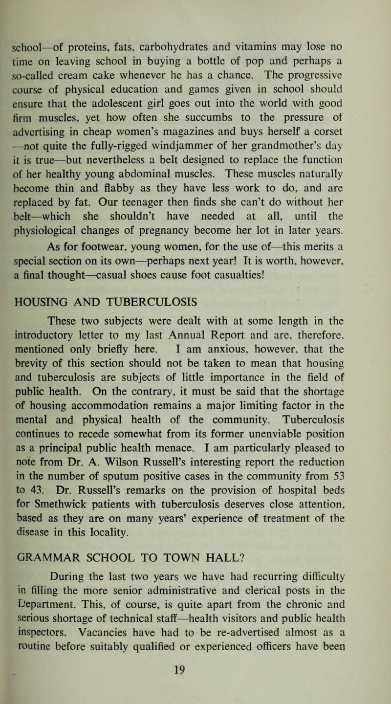 school—of proteins, fats, carbohydrates and vitamins may lose no time on leaving school in buying a bottle of pop and perhaps a so-called cream cake whenever he has a chance. The progressive course of physical education and games given in school should ensure that the adolescent girl goes out into the world with good firm muscles, yet how often she succumbs to the pressure of advertising in cheap women’s magazines and buys herself a corset —not quite the fully-rigged windjammer of her grandmother’s day it is true—but nevertheless a belt designed to replace the function of her healthy young abdominal muscles. These muscles naturally become thin and flabby as they have less work to do, and are replaced by fat. Our teenager then finds she can’t do without her belt—which she shouldn’t have needed at all, until the physiological changes of pregnancy become her lot in later years. As for footwear, young women, for the use of—this merits a special section on its own—perhaps next year! It is worth, however, a final thought—casual shoes cause foot casualties! HOUSING AND TUBERCULOSIS These two subjects were dealt with at some length in the introductory letter to my last Annual Report and are, therefore, mentioned only briefly here. I am anxious, however, that the brevity of this section should not be taken to mean that housing and tuberculosis are subjects of little importance in the field of public health. On the contrary, it must be said that the shortage of housing accommodation remains a major limiting factor in the mental and physical health of the community. Tuberculosis continues to recede somewhat from its former unenviable position as a principal public health menace. I am particularly pleased to note from Dr. A. Wilson Russell’s interesting report the reduction in the number of sputum positive cases in the community from 53 to 43. Dr. Russell’s remarks on the provision of hospital beds for Smethwick patients with tuberculosis deserves close attention, based as they are on many years’ experience of treatment of the disease in this locality. GRAMMAR SCHOOL TO TOWN HALL? During the last two years we have had recurring difficulty in filling the more senior administrative and clerical posts in the Department. This, of course, is quite apart from the chronic and serious shortage of technical staff—health visitors and public health inspectors. Vacancies have had to be re-advertised almost as a routine before suitably qualified or experienced officers have been