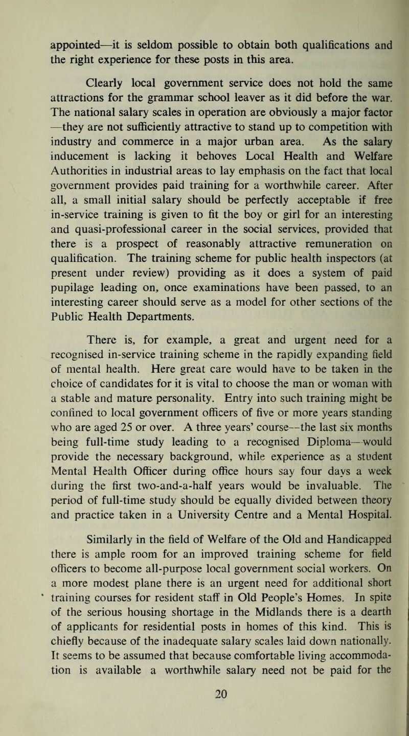appointed—it is seldom possible to obtain both qualifications and the right experience for these posts in this area. Clearly local government service does not hold the same attractions for the grammar school leaver as it did before the war. The national salary scales in operation are obviously a major factor —they are not sufficiently attractive to stand up to competition with industry and commerce in a major urban area. As the salary inducement is lacking it behoves Local Health and Welfare Authorities in industrial areas to lay emphasis on the fact that local government provides paid training for a worthwhile career. After all, a small initial salary should be perfectly acceptable if free in-service training is given to fit the boy or girl for an interesting and quasi-professional career in the social services, provided that there is a prospect of reasonably attractive remuneration on qualification. The training scheme for public health inspectors (at present under review) providing as it does a system of paid pupilage leading on, once examinations have been passed, to an interesting career should serve as a model for other sections of the Public Health Departments. There is, for example, a great and urgent need for a recognised in-service training scheme in the rapidly expanding field of mental health. Here great care would have to be taken in the choice of candidates for it is vital to choose the man or woman with a stable and mature personality. Entry into such training might be confined to local government officers of five or more years standing who are aged 25 or over. A three years’ course—the last six months being full-time study leading to a recognised Diploma—would provide the necessary background, while experience as a student Mental Health Officer during office hours say four days a week during the first two-and-a-half years would be invaluable. The period of full-time study should be equally divided between theory and practice taken in a University Centre and a Mental Hospital. Similarly in the field of Welfare of the Old and Handicapped there is ample room for an improved training scheme for field officers to become all-purpose local government social workers. On a more modest plane there is an urgent need for additional short ’ training courses for resident staff in Old People’s Homes. In spite of the serious housing shortage in the Midlands there is a dearth of applicants for residential posts in homes of this kind. This is chiefly because of the inadequate salary scales laid down nationally. It seems to be assumed that because comfortable living accommoda¬ tion is available a worthwhile salary need not be paid for the