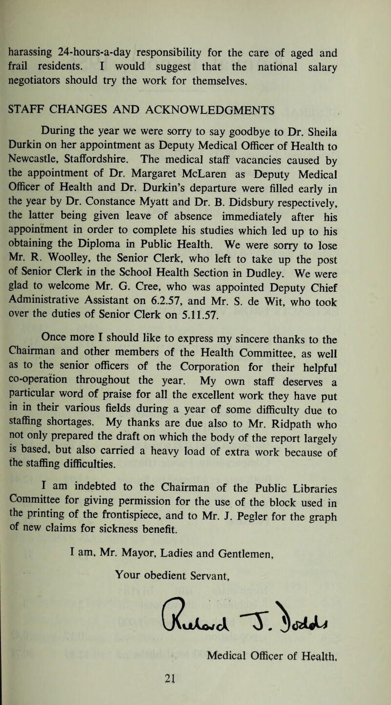 harassing 24-hours-a-day responsibility for the care of aged and frail residents. I would suggest that the national salary negotiators should try the work for themselves. STAFF CHANGES AND ACKNOWLEDGMENTS During the year we were sorry to say goodbye to Dr. Sheila Durkin on her appointment as Deputy Medical Officer of Health to Newcastle, Staffordshire. The medical staff vacancies caused by the appointment of Dr. Margaret McLaren as Deputy Medical Officer of Health and Dr. Durkin’s departure were filled early in the year by Dr. Constance Myatt and Dr. B. Didsbury respectively, the latter being given leave of absence immediately after his appointment in order to complete his studies which led up to his obtaining the Diploma in Public Health. We were sorry to lose Mr. R. Woolley, the Senior Clerk, who left to take up the post of Senior Clerk in the School Health Section in Dudley. We were glad to welcome Mr. G. Cree, who was appointed Deputy Chief Administrative Assistant on 6.2.57, and Mr. S. de Wit, who took over the duties of Senior Clerk on 5.11.57. Once more I should like to express my sincere thanks to the Chairman and other members of the Health Committee, as well as to the senior officers of the Corporation for their helpful co-operation throughout the year. My own staff deserves a particular word of praise for all the excellent work they have put in in their various fields during a year of some difficulty due to staffing shortages. My thanks are due also to Mr. Ridpath who not only prepared the draft on which the body of the report largely is based, but also carried a heavy load of extra work because of the staffing difficulties. I am indebted to the Chairman of the Public Libraries Committee for giving permission for the use of the block used in the printing of the frontispiece, and to Mr. J. Pegler for the graph of new claims for sickness benefit. I am, Mr. Mayor, Ladies and Gentlemen, Your obedient Servant, Medical Officer of Health.