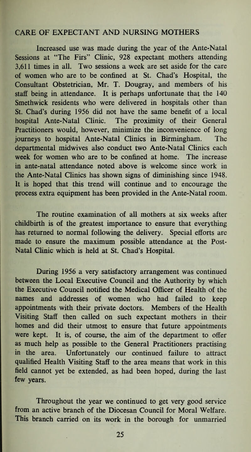 CARE OF EXPECTANT AND NURSING MOTHERS Increased use was made during the year of the Ante-Natal Sessions at “The Firs” Clinic, 928 expectant mothers attending 3,611 times in all. Two sessions a week are set aside for the care of women who are to be confined at St. Chad’s Hospital, the Consultant Obstetrician, Mr. T. Dougray, and members of his staff being in attendance. It is perhaps unfortunate that the 140 Smethwick residents who were delivered in hospitals other than St. Chad’s during 1956 did not have the same benefit of a local hospital Ante-Natal Clinic. The proximity of their General Practitioners would, however, minimize the inconvenience of long journeys to hospital Ante-Natal Clinics in Birmingham. The departmental midwives also conduct two Ante-Natal Clinics each week for women who are to be confined at home. The increase in ante-natal attendance noted above is welcome since work in the Ante-Natal Clinics has shown signs of diminishing since 1948. It is hoped that this trend will continue and to encourage the process extra equipment has been provided in the Ante-Natal room. The routine examination of all mothers at six weeks after childbirth is of the greatest importance to ensure that everything has returned to normal following the delivery. Special efforts are made to ensure the maximum possible attendance at the Post- Natal Clinic which is held at St. Chad’s Hospital. During 1956 a very satisfactory arrangement was continued between the Local Executive Council and the Authority by which the Executive Council notified the Medical Oflficer of Health of the names and addresses of women who had failed to keep appointments with their private doctors. Members of the Health Visiting Staff then called on such expectant mothers in their homes and did their utmost to ensure that future appointments were kept. It is, of course, the aim of the department to offer as much help as possible to the General Practitioners practising in the area. Unfortunately our continued failure to attract qualified Health Visiting Staff to the area means that work in this field cannot yet be extended, as had been hoped, during the last few years. Throughout the year we continued to get very good service from an active branch of the Diocesan Council for Moral Welfare. This branch carried on its work in the borough for unmarried