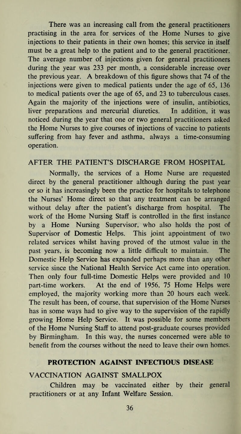 There was an increasing call from the general practitioners practising in the area for services of the Home Nurses to give injections to their patients in their own homes; this service in itself must be a great help to the patient and to the general practitioner. The average number of injections given for general practitioners during the year was 233 per month, a considerable increase over the previous year. A breakdown of this figure shows that 74 of the injections were given to medical patients under the age of 65, 136 to medical patients over the age of 65, and 23 to tuberculous cases. Again the majority of the injections were of insulin, antibiotics, liver preparations and mercurial diuretics. In addition, it was noticed during the year that one or two general practitioners asked the Home Nurses to give courses of injections of vaccine to patients suffering from hay fever and asthma, always a time-consuming operation. AFTER THE PATIENT’S DISCHARGE FROM HOSPITAL Normally, the services of a Home Nurse are requested direct by the general practitioner although during the past year or so it has increasingly been the practice for hospitals to telephone the Nurses’ Home direct so that any treatment can be arranged without delay after the patient’s discharge from hospital. The work of the Home Nursing Staff is controlled in the first instance by a Home Nursing Supervisor, who also holds the post of Supervisor of Domestic Helps. This joint appointment of two related services whilst having proved of the utmost value in the past years, is becoming now a little difficult to maintain. The Domestic Help Service has expanded perhaps more than any other service since the National Health Service Act came into operation. Then only four full-time Domestic Helps were provided and 10 part-time workers. At the end of 1956, 75 Home Helps were employed, the majority working more than 20 hours each week. The result has been, of course, that supervision of the Home Nurses has in some ways had to give way to the supervision of the rapidly growing Home Help Service. It was possible for some members of the Home Nursing Staff to attend post-graduate courses provided by Birmingham. In this way, the nurses concerned were able to benefit from the courses without the need to leave their own homes. PROTECTION AGAINST INFECTIOUS DISEASE VACCINATION AGAINST SMALLPOX Children may be vaccinated either by their general practitioners or at any Infant Welfare Session.