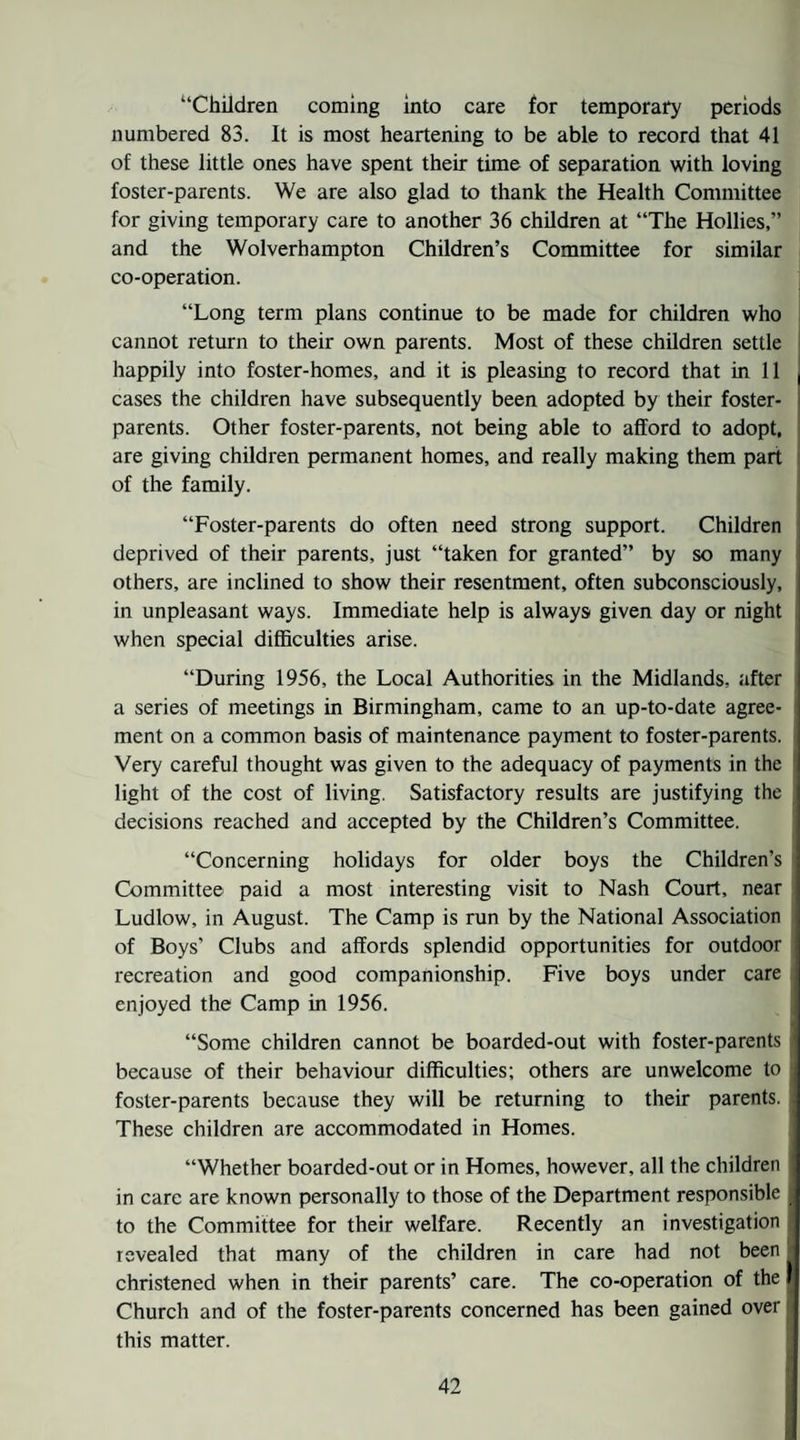 “Children coming into care for temporai*y periods numbered 83. It is most heartening to be able to record that 41 of these little ones have spent their time of separation with loving foster-parents. We are also glad to thank the Health Committee for giving temporary care to another 36 children at “The Hollies,” and the Wolverhampton Children’s Committee for similar co-operation. “Long term plans continue to be made for children who cannot return to their own parents. Most of these children settle i happily into foster-homes, and it is pleasing to record that in 11 cases the children have subsequently been adopted by their foster- parents. Other foster-parents, not being able to afford to adopt, are giving children permanent homes, and really making them part i of the family. “Foster-parents do often need strong support. Children deprived of their parents, just “taken for granted” by so many others, are inclined to show their resentment, often subconsciously, in unpleasant ways. Immediate help is always given day or night when special difficulties arise. “During 1956, the Local Authorities in the Midlands, after a series of meetings in Birmingham, came to an up-to-date agree¬ ment on a common basis of maintenance payment to foster-parents. Very careful thought was given to the adequacy of payments in the ’ light of the cost of living. Satisfactory results are justifying the decisions reached and accepted by the Children’s Committee. “Concerning holidays for older boys the Children’s Committee paid a most interesting visit to Nash Court, near ! Ludlow, in August. The Camp is run by the National Association of Boys’ Clubs and affords splendid opportunities for outdoor recreation and good companionship. Five boys under care i enjoyed the Camp in 1956. j “Some children cannot be boarded-out with foster-parents i because of their behaviour difficulties; others are unwelcome to foster-parents because they will be returning to their parents. These children are accommodated in Homes. “Whether boarded-out or in Homes, however, ail the children in care are known personally to those of the Department responsible j to the Committee for their welfare. Recently an investigation revealed that many of the children in care had not been christened when in their parents’ care. The co-operation of the Church and of the foster-parents concerned has been gained over this matter. '