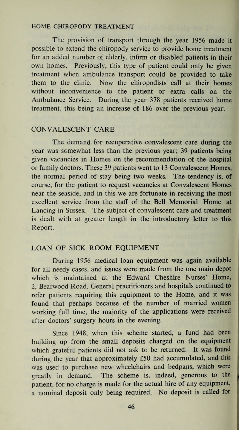 HOME CHIROPODY TREATMENT The provision of transport through the year 1956 made it possible to extend the chiropody service to provide home treatment for an added number of elderly, infirm or disabled patients in their own homes. Previously, this type of patient could only be given treatment when ambulance transport could be provided to take them to the clinic. Now the chiropodists call at their homes without inconvenience to the patient or extra calls on the Ambulance Service. During the year 378 patients received home treatment, this being an increase of 186 over the previous year. CONVALESCENT CARE Tlie demand for recuperative convalescent care during the year was somewhat less than the previous year; 39 patients being given vacancies in Homes on the recommendation of the hospital or family doctors. These 39 patients went to 13 Convalescent Homes, the normal period of stay being two weeks. The tendency is, of course, for the patient to request vacancies at Convalescent Homes near the seaside, and in this we are fortunate in receiving the most excellent service from the staff of the Bell Memorial Home at Lancing in Sussex. The subject of convalescent care and treatment is dealt with at greater length in the introductory letter to this Report. LOAN OF SICK ROOM EQUIPMENT During 1956 medical loan equipment was again available for all needy cases, and issues were made from the one main depot which is maintained at the Edward Cheshire Nurses’ Home, 2, Bearwood Road. General practitioners and hospitals continued to refer patients requiring this equipment to the Home, and it was found that perhaps because of the number of married women . working full time, the majority of the applications were received after doctors’ surgery hours in the evening. i Since 1948, when this scheme started, a fund had been 1 building up from the small deposits charged on the equipment j which grateful patients did not ask to be returned. It was found j during the year that approximately £50 had accumulated, and this | was used to purchase new wheelchairs and bedpans, which were greatly in demand. The scheme is, indeed, generous to the patient, for no charge is made for the actual hire of any equipment, a nominal deposit only being required. No deposit is called for