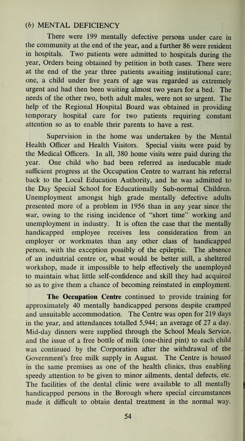 (fc) MENTAL DEFICIENCY There were 199 mentally defective persons under care in the community at the end of the year, and a further 86 were resident in hospitals. Two patients were admitted to hospitals during the year. Orders being obtained by petition in both cases. There were at the end of the year three patients awaiting institutional care; one, a child under five years of age was regarded as extremely urgent and had then been waiting almost two years for a bed. The needs of the other two, both adult males, were not so urgent. The help of the Regional Hospital Board was obtained in providing temporary hospital care for two patients requiring constant attention so as to enable their parents to have a rest. Supervision in the home was undertaken by the Mental Health Officer and Health Visitors. Special visits were paid by the Medical Officers. In all, 380 home visits were paid during the year. One child who had been referred as ineducable made sufficient progress at the Occupation Centre to warrant his referral back to the Local Education Authority, and he was admitted to the Day Special School for Educationally Sub-normal Children. Unemployment amongst high grade mentally defective adults presented more of a problem in 1956 than in any year since the war, owing to the rising incidence of “short time” working and unemployment in industry. It is often the case that the mentally handicapped employee receives less consideration from an employer or workmates than any other class of handicapped person, with the exception possibly of the epileptic. The absence of an industrial centre or, what would be better still, a sheltered workshop, made it impossible to help effectively the unemployed to maintain what little self-confidence and skill they had acquired so as to give them a chance of becoming reinstated in employment. The Occupation Centre continued to provide training for approximately 40 mentally handicapped persons despite cramped and unsuitable accommodation. The Centre was open for 219 days in the year, and attendances totalled 5,944; an average of 27 a day. Mid-day dinners were supplied through the School Meals Service, and the issue of a free bottle of milk (one-third pint) to each child was continued by the Corporation after the withdrawal of the Government’s free milk supply in August. The Centre is housed in the same premises as one of the health clinics, thus enabling speedy attention to be given to minor ailments, dental defects, etc. The facilities of the dental clinic were available to all mentally handicapped persons in the Borough where special circumstances made it dhficult to obtain dental treatment in the normal way.