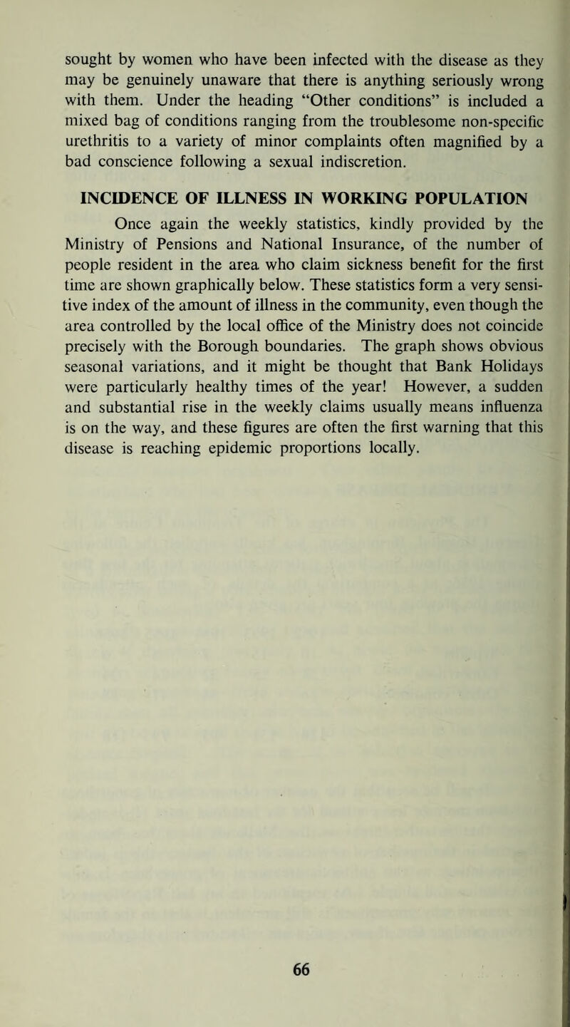 sought by women who have been infected with the disease as they may be genuinely unaware that there is anything seriously wrong with them. Under the heading “Other conditions” is included a mixed bag of conditions ranging from the troublesome non-specific urethritis to a variety of minor complaints often magnified by a bad conscience following a sexual indiscretion. INCIDENCE OF ILLNESS IN WORKING POPULATION Once again the weekly statistics, kindly provided by the Ministry of Pensions and National Insurance, of the number of people resident in the area who claim sickness benefit for the first time are shown graphically below. These statistics form a very sensi¬ tive index of the amount of illness in the community, even though the area controlled by the local office of the Ministry does not coincide precisely with the Borough boundaries. The graph shows obvious seasonal variations, and it might be thought that Bank Holidays were particularly healthy times of the year! However, a sudden and substantial rise in the weekly claims usually means influenza is on the way, and these figures are often the first warning that this disease is reaching epidemic proportions locally.