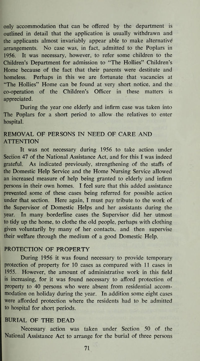 only accommodation that can be offered by the department is outlined in detail that the application is usually withdrawn and the applicants almost invariably appear able to make alternative arrangements. No case was, in fact, admitted to the Poplars in 1956. It was necessary, however, to refer some children to the Children’s Department for admission to “The Hollies” Children’s Home because of the fact that their parents were destitute and homeless. Perhaps in this we are fortunate that vacancies at “The Hollies” Home can be found at very short notice, and the co-operation of the Children’s Officer in these matters is appreciated. During the year one elderly and infirm case was taken into The Poplars for a short period to allow the relatives to enter hospital. REMOVAL OF PERSONS IN NEED OF CARE AND ATTENTION It was not necessary during 1956 to take action under Section 47 of the National Assistance Act, and for this I was indeed grateful. As indicated previously, strengthening of the staffs of the Domestic Help Service and the Home Nursing Service allowed an increased measure of help being granted to elderly and infirm persons in their own homes. I feel sure that this added assistance prevented some of these cases being referred for possible action under that section. Here again, I must pay tribute to the work of the Supervisor of Domestic Helps and her assistants during the year. In many borderline cases the Supervisor did her utmost to tidy up the home, to clothe the old people, perhaps with clothing given voluntarily by many of her contacts, and then supervise their welfare through the medium of a good Domestic Help. PROTECTION OF PROPERTY During 1956 it was found necessary to provide temporary protection of property for 10 cases as compared with 11 cases in 1955. However, the amount of administrative work in this field is increasing, for it was found necessary to afford protection of property to 40 persons who were absent from residential accom¬ modation on holiday during the year. In addition some eight cases were afforded protection where the residents had to be admitted to hospital for short periods. burial of the DEAD Necessary action was taken under Section 50 of the National Assistance Act to arrange for the burial of three persons