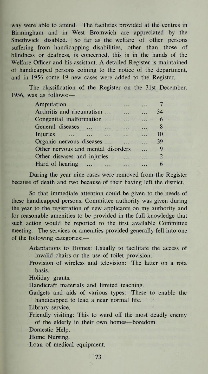 way were able to attend. The facilities provided at the centres in Birmingham and in West Bromwich are appreciated by the Smethwick disabled. So far as the welfare of other persons suffering from handicapping disabilities, other than those of blindness or deafness, is concerned, this is in the hands of the Welfare Officer and his assistant. A detailed Register is maintained of handicapped persons coming to the notice of the department, and in 1956 some 19 new cases were added to the Register. The classification of the Register on the 31st December, 1956, was as follows:— Amputation ... ... ... ... 7 Arthritis and rheumatism. 34 Congenital malformation ... ... ... 6 General diseases . 8 Injuries . ... 10 Organic nervous diseases ... ... ... 39 Other nervous and mental disorders ... 9 Other diseases and injuries . 2 Hard of hearing . 6 During the year nine cases were removed from the Register because of death and two because of their having left the district. So that immediate attention could be given to the needs of these handicapped persons. Committee authority was given during the year to the registration of new applicants on my authority and for reasonable amenities to be provided in the full knowledge that such action would be reported to the first available Committee meeting. The services or amenities provided generally fell into one of the following categories:— Adaptations to Homes: Usually to facilitate the access of invalid chairs or the use of toilet provision. Provision of wireless and television: The latter on a rota basis. Holiday grants. Handicraft materials and limited teaching. Gadgets and aids of various types: These to enable the handicapped to lead a near normal life. Library service. Friendly visiting: This to ward off the most deadly enemy of the elderly in their own homes—boredom. Domestic Help. Home Nursing. Loan of medical equipment.