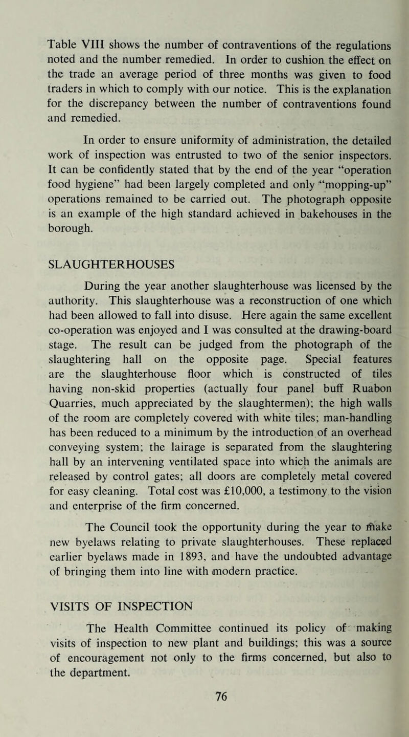 Table VIII shows the number of contraventions of the regulations noted and the number remedied. In order to cushion the effect on the trade an average period of three months was given to food traders in which to comply with our notice. This is the explanation for the discrepancy between the number of contraventions found and remedied. In order to ensure uniformity of administration, the detailed work of inspection was entrusted to two of the senior inspectors. It can be confidently stated that by the end of the year “operation food hygiene” had been largely completed and only '“mopping-up” operations remained to be carried out. The photograph opposite is an example of the high standard achieved in bakehouses in the borough. SLAUGHTERHOUSES During the year another slaughterhouse was licensed by the authority. This slaughterhouse was a reconstruction of one which had been allowed to fall into disuse. Here again the same excellent co-operation was enjoyed and I was consulted at the drawing-board stage. The result can be judged from the photograph of the slaughtering hall on the opposite page. Special features are the slaughterhouse floor which is constructed of tiles having non-skid properties (actually four panel buff Ruabon Quarries, much appreciated by the slaughtermen); the high walls of the room are completely covered with white tiles; man-handling has been reduced to a minimum by the introduction of an overhead conveying system; the lairage is separated from the slaughtering hall by an intervening ventilated space into which the animals are released by control gates; all doors are completely metal covered for easy cleaning. Total cost was £10,000, a testimony to the vision and enterprise of the firm concerned. The Council took the opportunity during the year to rfiake new byelaws relating to private slaughterhouses. These replaced earlier byelaws made in 1893, and have the undoubted advantage of bringing them into line with modern practice. VISITS OF INSPECTION The Health Committee continued its policy of making visits of inspection to new plant and buildings; this was a source of encouragement not only to the firms concerned, but also to the department.