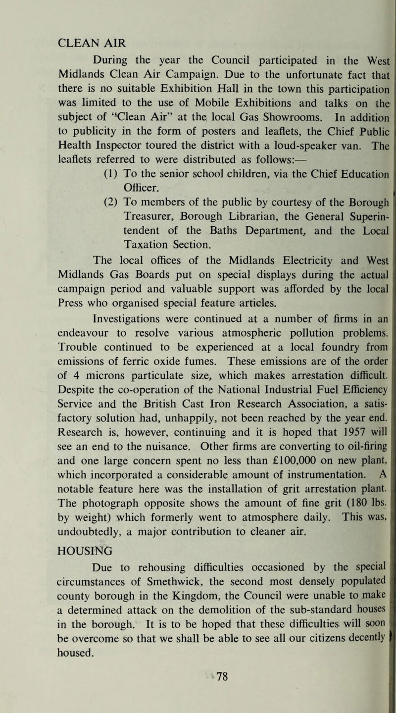 CLEAN AIR During the year the Council participated in the West Midlands Clean Air Campaign. Due to the unfortunate fact that there is no suitable Exhibition Hall in the town this participation was limited to the use of Mobile Exhibitions and talks on the subject of “Clean Air” at the local Gas Showrooms. In addition to publicity in the form of posters and leaflets, the Chief Public Health Inspector toured the district with a loud-speaker van. The leaflets referred to were distributed as follows:— (1) To the senior school children, via the Chief Education Otticer. (2) To members of the public by courtesy of the Borough Treasurer, Borough Librarian, the General Superin¬ tendent of the Baths Department, and the Local Taxation Section. The local offices of the Midlands Electricity and West Midlands Gas Boards put on special displays during the actual campaign period and valuable support was afforded by the local Press who organised special feature articles. Investigations were continued at a number of firms in an endeavour to resolve various atmospheric pollution problems. Trouble continued to be experienced at a local foundry from emissions of ferric oxide fumes. These emissions are of the order of 4 microns particulate size, which makes arrestation difficult. Despite the co-operation of the National Industrial Fuel Efficiency Service and the British Cast Iron Research Association, a satis¬ factory solution had, unhappily, not been reached by the year end. Research is, however, continuing and it is hoped that 1957 will see an end to the nuisance. Other firms are converting to oil-firing and one large concern spent no less than £100,000 on new plant, which incorporated a considerable amount of instrumentation. A notable feature here was the installation of grit arrestation plant. The photograph opposite shows the amount of fine grit (180 lbs. ! by weight) which formerly went to atmosphere daily. This was, undoubtedly, a major contribution to cleaner air. i HOUSING Due to rehousing difficulties occasioned by the special circumstances of Smethwick, the second most densely populated county borough in the Kingdom, the Council were unable to make a determined attack on the demolition of the sub-standard houses in the borough. It is to be hoped that these difficulties will soon be overcome so that we shall be able to see all our citizens decently \ housed.