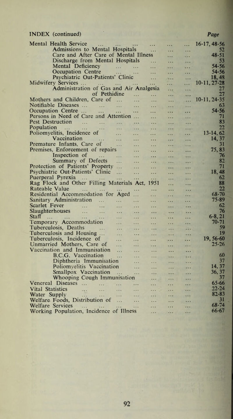 INDEX (continued) Page Mental Health Service .16-17,48-56 Admissions to Mental Hospitals . 52 Care and After Care of Mental Illness . 48-51 Discharge from Mental Hospitals . 53 Mental Deficiency ... 54-56 Occupation Centre ... ... . 54-56 Psychiatric Out-Patients’ Clinic . 18,48 Midwifery Services ... . ... . 10-11,27-28 Administration of Gas and Air Analgesia . 27 of Pethidine ... ... . 27 Mothers and Children, Care of ... ... . ... 10-11,24-35 Notifiable Diseases ... . ... . ... 63 Occupation Centre ... ... ... 54-56 Persons in Need of Care and Attention. 71 Pest Destruction . ... . . 83 Population ... ... ... ... . 22 Poliomyelitis, Incidence of ... ... . 13-14,62 Vaccination ... ... 14,37 Premature Infants. Care of . 31 Premises, Enforcement of repairs . . 75,83 Inspection of ... ... ... . ... 76 Summary of Defects ... 82 Protection of Patients’ Property. 71 Psychiatric Out-Patients’ Clinic ... 18,48 Puerperal Pyrexia. 62 Rag Flock and Other Filling Materials Act, 1951 . 88 Rateable Value ... ... ... ... ... ... ... 22 Residential Accommodation for Aged. ... ... 68-70 Sanitary Administration ... ... 75-89 Scarlet Fever ... . 62 Slaughterhouses ... ... . 76 Staff. 6-8,21 Temporary Accommodation ... ... ... ... ... 70-71 Tuberculosis, Deaths .. ... ... 59 Tuberculosis and Housing ... ... ... 19 Tuberculosis, Incidence of ... 19,56-60 Unmarried Mothers, Care of ... . ... 25-26 Vaccination and Immunisation B.C.G. Vaccination ... ... 60 Diphtheria Immunisation ... ... . 37 Poliomyelitis Vaccination ... . 14,37 Smallpox Vaccination ... ... . 36,37 Whooping Cough Immunisation . 37 Venereal Diseases ... ... ... ... 65-66 Vital Statistics ... ... ... ... ... . 22-24 Water Supply . 82-83 Welfare Foods, Distribution of. 31 Welfare Services ... ... ... ... ... ... ... 68-74 Working Population, Incidence of Illness . 66-67