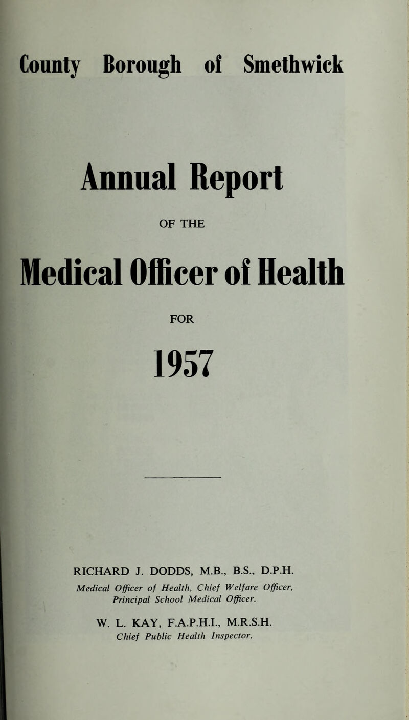 Annual Report OF THE Medical Officer of Health FOR RICHARD J. DODDS, M B., B.S., D.P.H. Medical Officer of Health, Chief Welfare Officer, Principal School Medical Officer. W. L. KAY, F.A.P.H.I., M.R.S.H. Chief Public Health Inspector.