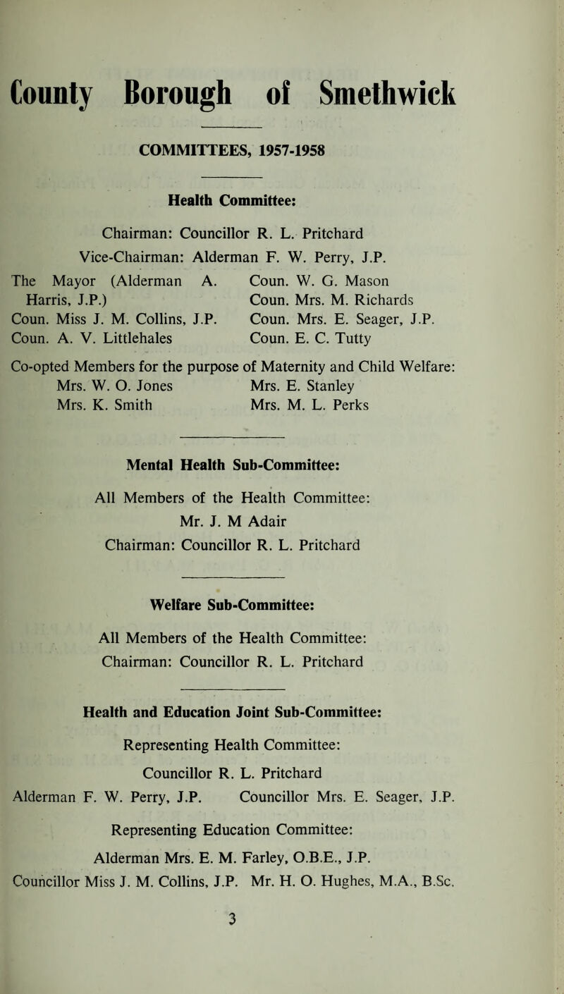 COMMITTEES, 1957-1958 Health Committee: Chairman: Councillor R. L. Pritchard Vice-Chairman: Alderman F. W. Perry, J.P. The Mayor (Alderman A. Harris, J.P.) Coun. Miss J. M. Collins, J.P. Coun. A. V. Littlehales Coun. VV. G. Mason Coun. Mrs. M. Richards Coun. Mrs. E. Seager, J.P. Coun. E. C. Tutty Co-opted Members for the purpose of Maternity and Child Welfare: Mrs. W. O. Jones Mrs. E. Stanley Mrs. K. Smith Mrs. M. L. Perks Mental Health Sub-Committee: All Members of the Health Committee: Mr. J. M Adair Chairman: Councillor R. L. Pritchard Welfare Sub-Committee: All Members of the Health Committee: Chairman: Councillor R. L. Pritchard Health and Education Joint Sub-Committee: Representing Health Committee: Councillor R. L. Pritchard Alderman F. W. Perry, J.P. Councillor Mrs. E. Seager, J.P. Representing Education Committee: Alderman Mrs. E. M. Farley, O.B.E., J.P. Councillor Miss J. M. Collins, J.P. Mr. H. O. Hughes, M.A., B.Sc.