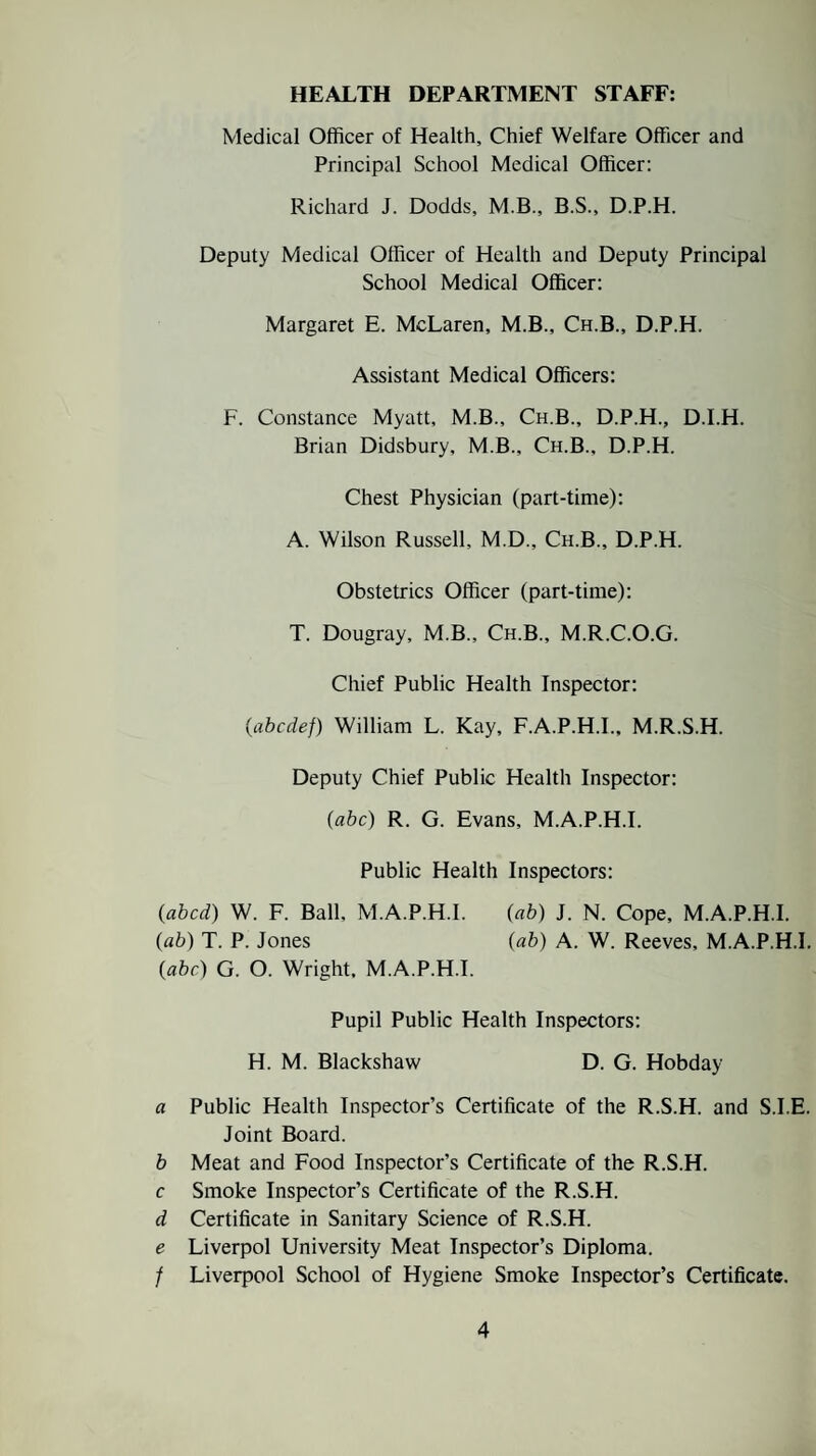 HEALTH DEPARTMENT STAFF: Medical Officer of Health, Chief Welfare Officer and Principal School Medical Officer: Richard J. Dodds, M.B., B.S., D.P.H. Deputy Medical Officer of Health and Deputy Principal School Medical Officer: Margaret E. McLaren, M.B., Ch.B., D.P.H. Assistant Medical Officers: F. Constance Myatt, M.B., Ch.B., D.P.H., D.I.H. Brian Didsbury, M.B., Ch.B., D.P.H. Chest Physician (part-time): A. Wilson Russell, M.D., Ch.B., D.P.H. Obstetrics Officer (part-time): T. Dougray, M.B., Ch.B., M.R.C.O.G. Chief Public Health Inspector: (■abcdef) William L. Kay, F.A.P.H.I., M.R.S.H. Deputy Chief Public Health Inspector: (abc) R. G. Evans, M.A.P.H.I. Public Health Inspectors: {abed) W. F. Ball, M.A.P.H.I. {ab) J. N. Cope, M.A.P.H.I. (ab) T. P. Jones (ab) A. W. Reeves, M.A.P.H.I. {abc) G. O. Wright. M.A.P.H.I. Pupil Public Health Inspectors: H. M. Blackshaw D. G. Hobday a Public Health Inspector’s Certificate of the R.S.H. and S.I.E. Joint Board. b Meat and Food Inspector’s Certificate of the R.S.H. c Smoke Inspector’s Certificate of the R.S.H. d Certificate in Sanitary Science of R.S.H. e Liverpol University Meat Inspector’s Diploma. / Liverpool School of Hygiene Smoke Inspector’s Certificate.