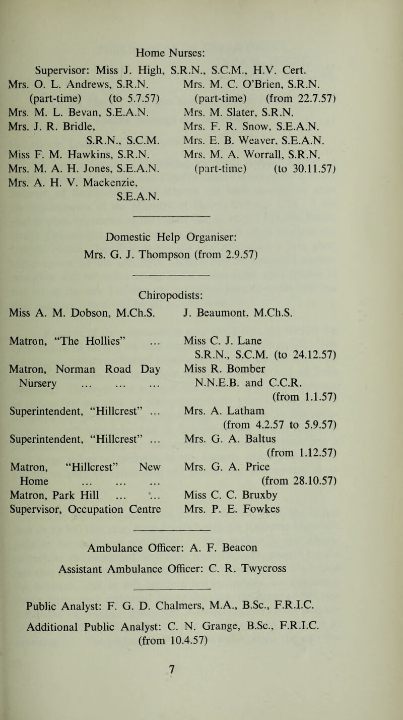 Home Nurses: Supervisor: Miss J. High, Mrs. O. L. Andrews, S.R.N. (part-time) (to 5.7.57) Mrs. M. L. Bevan, S.E.A.N. Mrs. J. R. Bridle, S.R.N., S.C.M. Miss F. M. Hawkins, S.R.N. Mrs. M. A. H. Jones, S.E.A.N. Mrs. A. H. V. Mackenzie, S.E.A.N. .R.N., S.C.M., H.V. Cert. Mrs. M. C. O’Brien, S.R.N. (part-time) (from 22.7.57) Mrs. M. Slater, S.R.N. Mrs. F. R. Snow, S.E.A.N. Mrs. E. B. Weaver, S.E.A.N. Mrs. M. A. Worrall, S.R.N. (part-time) (to 30.11.57) Domestic Help Organiser: Mrs. G. J. Thompson (from 2.9.57) Chiropodists: Miss A. M. Dobson, M.Ch.S. J. Beaumont, M.Ch.S. Matron, “The Hollies” Matron, Norman Road Day Nursery Superintendent, “Hillcrest” ... Superintendent, “Hillcrest” ... Matron, “Hillcrest” New Home . Matron, Park Hill Supervisor, Occupation Centre Miss C. J. Lane S.R.N., S.C.M. (to 24.12.57) Miss R. Bomber N.N.E.B. and C.C.R. (from 1.1.57) Mrs. A. Latham (from 4.2.57 to 5.9.57) Mrs. G. A. Baltus (from 1.12.57) Mrs. G. A. Price (from 28.10.57) Miss C. C. Bruxby Mrs. P. E. Fowkes Ambulance Officer: A. F. Beacon Assistant Ambulance Officer: C. R. Twycross Public Analyst: F. G. D. Chalmers, M.A., B.Sc., F.R.I.C. Additional Public Analyst: C. N. Grange, B.Sc., F.R.I.C. (from 10.4.57)
