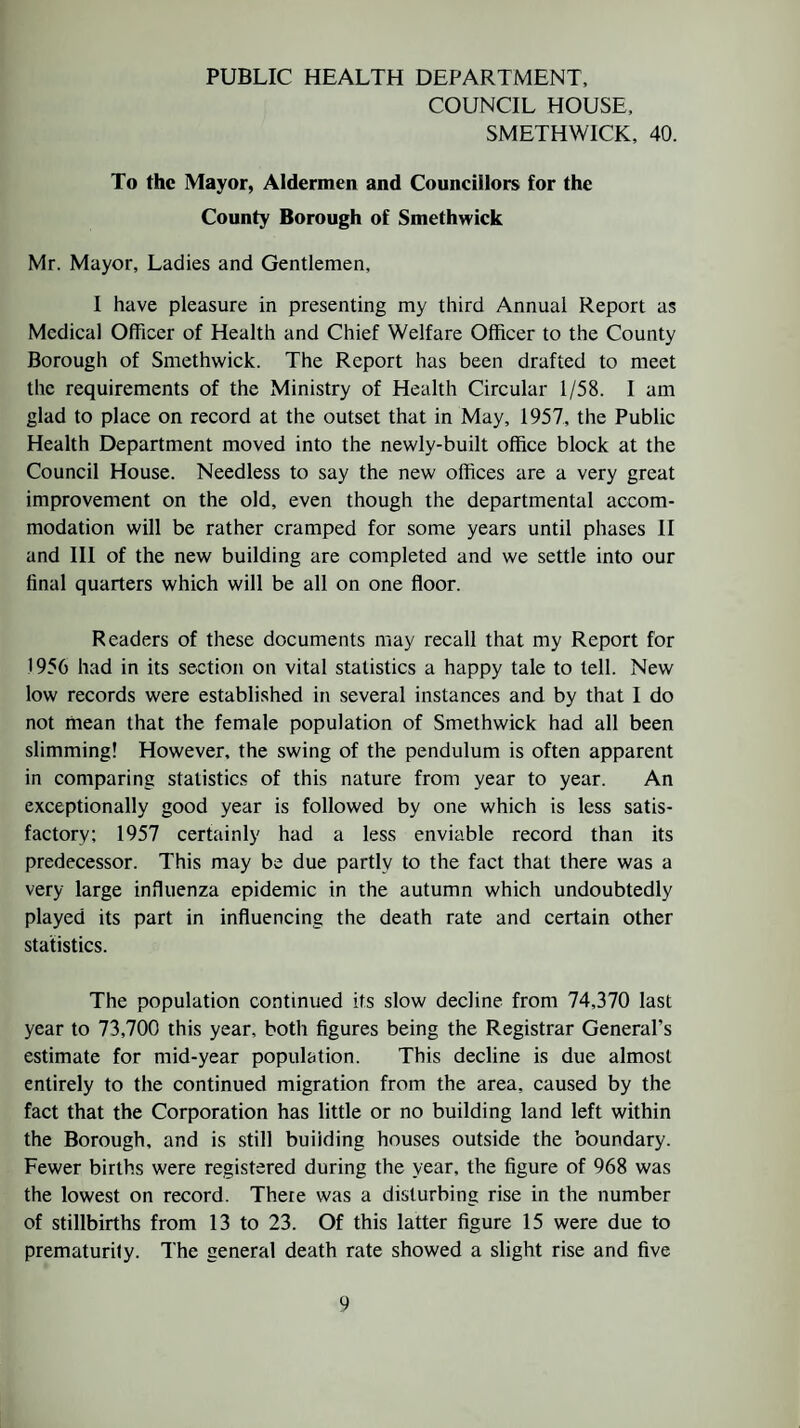 PUBLIC HEALTH DEPARTMENT, COUNCIL HOUSE, SMETHWICK, 40. To the Mayor, Aldermen and Councillors for the County Borough of Smethwick Mr. Mayor, Ladies and Gentlemen, I have pleasure in presenting my third Annual Report as Medical Officer of Health and Chief Welfare Officer to the County Borough of Smethwick. The Report has been drafted to meet the requirements of the Ministry of Health Circular 1/58. I am glad to place on record at the outset that in May, 1957, the Public Health Department moved into the newly-built office block at the Council House. Needless to say the new offices are a very great improvement on the old, even though the departmental accom¬ modation will be rather cramped for some years until phases II and III of the new building are completed and we settle into our final quarters which will be all on one floor. Readers of these documents may recall that my Report for 1956 had in its section on vital statistics a happy tale to tell. New low records were established in several instances and by that I do not mean that the female population of Smethwick had all been slimming! However, the swing of the pendulum is often apparent in comparing statistics of this nature from year to year. An exceptionally good year is followed by one which is less satis¬ factory; 1957 certainly had a less enviable record than its predecessor. This may be due partly to the fact that there was a very large influenza epidemic in the autumn which undoubtedly played its part in influencing the death rate and certain other statistics. The population continued its slow decline from 74,370 last year to 73,700 this year, both figures being the Registrar General's estimate for mid-year population. This decline is due almost entirely to the continued migration from the area, caused by the fact that the Corporation has little or no building land left within the Borough, and is still building houses outside the boundary. Fewer births were registered during the year, the figure of 968 was the lowest on record. There was a disturbing rise in the number of stillbirths from 13 to 23. Of this latter figure 15 were due to prematurity. The general death rate showed a slight rise and five