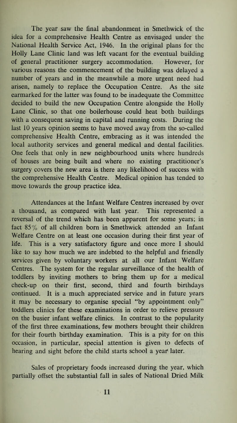 The year saw the final abandonment in Smethwick of the idea for a comprehensive Health Centre as envisaged under the National Health Service Act, 1946. In the original plans for the Holly Lane Clinic land was left vacant for the eventual building of general practitioner surgery accommodation. However, for various reasons the commencement of the building was delayed a number of years and in the meanwhile a more urgent need had arisen, namely to replace the Occupation Centre. As the site earmarked for the latter was found to be inadequate the Committee decided to build the new Occupation Centre alongside the Holly Lane Clinic, so that one boilerhouse could heat both buildings with a consequent saving in capital and running costs. During the last 10 years opinion seems to have moved away from the so-called comprehensive Health Centre, embracing as it was intended the local authority services and general medical and dental facilities. One feels that only in new neighbourhood units where hundreds of houses are being built and where no existing practitioner’s surgery covers the new area is there any likelihood of success with the comprehensive Health Centre. Medical opinion has tended to move towards the group practice idea. Attendances at the Infant Welfare Centres increased by over a thousand, as compared with last year. This represented a reversal of the trend which has been apparent for some years; in fact 85% of all children born in Smethwick attended an Infant Welfare Centre on at least one occasion during their first year of life. This is a very satisfactory figure and once more I should like to say how much we are indebted to the helpful and friendly services given by voluntary workers at all our Infant Welfare Centres. The system for the regular surveillance of the health of toddlers by inviting mothers to bring them up for a medical check-up on their first, second, third and fourth birthdays continued. It is a much appreciated service and in future years it may be necessary to organise special “by appointment only” toddlers clinics for these examinations in order to relieve pressure on the busier infant welfare clinics. In contrast to the popularity of the first three examinations, few mothers brought their children for their fourth birthday examination. This is a pity for on this occasion, in particular, special attention is given to defects of hearing and sight before the child starts school a year later. Sales of proprietary foods increased during the year, which partially offset the substantial fall in sales of National Dried Milk