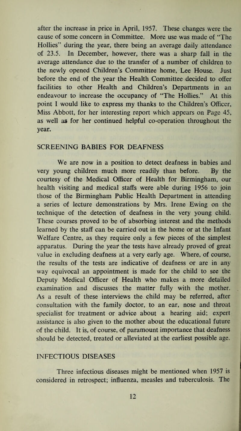 after the increase in price in April, 1957. These changes were the cause of some concern in Committee. More use was made of “The Hollies” during the year, there being an average daily attendance of 23.5. In December, however, there was a sharp fall in the average attendance due to the transfer of a number of children to the newly opened Children’s Committee home, Lee House. Just before the end of the year the Health Committee decided to offer facilities to other Health and Children’s Departments in an endeavour to increase the occupancy of “The Hollies.” At this point I would like to express my thanks to the Children’s Officer, Miss Abbott, for her interesting report which appears on Page 45, as well as for her continued helpful co-operation throughout the year. SCREENING BABIES FOR DEAFNESS We are now in a position to detect deafness in babies and very young children much more readily than before. By the courtesy of the Medical Officer of Health for Birmingham, our health visiting and medical staffs were able during 1956 to join those of the Birmingham Public Health Department in attending a series of lecture demonstrations by Mrs. Irene Ewing on the technique of the detection of deafness in the very young child. These courses proved to be of absorbing interest and the methods learned by the staff can be carried out in the home or at the Infant Welfare Centre, as they require only a few pieces of the simplest apparatus. During the year the tests have already proved of great value in excluding deafness at a very early age. Where, of course, the results of the tests are indicative of deafness or are in any way equivocal an appointment is made for the child to see the Deputy Medical Officer of Health who makes a more detailed examination and discusses the matter fully with the mother. As a result of these interviews the child may be referred, after consultation with the family doctor, to an ear, nose and throat specialist for treatment or advice about a hearing aid; expert assistance is also given to the mother about the educational future of the child. It is, of course, of paramount importance that deafness should be detected, treated or alleviated at the earliest possible age. INFECTIOUS DISEASES Three infectious diseases might be mentioned when 1957 is considered in retrospect; influenza, measles and tuberculosis. The