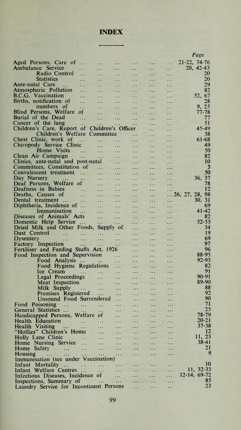 INDEX Aged Persons, Care of. Ambulance Service . Radio Control . Statistics Ante-natal Care . Atmospheric Pollution . B.C.G. Vaccination Births, notification of numbers of . Blind Persons, Welfare of . Burial of the Dead . . Cancer of the lung Children's Care, Report of Children’s Officer Children’s Welfare Committee Chest Clinic, work of . Chiropody Service Clinic Home Visits . Clean Air Campaign Clinics, ante-natal and post-natal Committees, Constitution of . Convalescent treatment. Day Nursery . Deaf Persons, Welfare of . Deafness in Babies . Deaths, Causes of . Dental treatment. ... . Diphtheria, Incidence of ... Immunisation . Diseases of Animals’ Acts . Domestic Help Service. Dried Milk and Other Foods, Supply of Dust Control . Dysentery ... . Factory Inspection ... ... . Fertiliser and Feeding Stuffs Act, 1926 Food Inspection and Supervision . Food Analysis. . Food Hygiene Regulations . Ice Cream . Legal Proceedings . Meat Inspection ... . Milk Supply . Premises Registered . Unsound Food Surrendered. Food Poisoning . General Statistics. Handicapped Persons, Welfare of . Health Education Health Visiting . “Hollies” Children’s Home . Holly Lane Clinic . Home Nursing Service ... . Home Safety . Housing . ... . Immunisation (see under Vaccination) Infant Mortality. Infant Welfare Centres ... . Infectious Diseases, Incidence of Inspections, Summary of . Laundry Service for Incontinent Persons Page 21-22. 74-76 20, 42-43 20 20 29 82 52, 67 28 9, 25 77- 78 77 51 45-49 38 61-68 49 50 82 10 3 50 36, 37 78 12 26, 27, 28, 98 30, 31 69 41-42 82 52-53 34 19 69 97 96 88- 95 92-95 82 91 90-91 89- 90 88 92 90 71 25 78- 79 20-21 37- 38 12 11, 23 38- 41 21 9 10 11, 32-33 12-14, 69-72 85 23