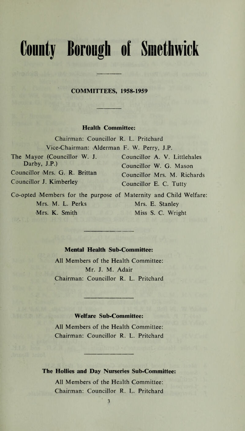 COMMITTEES, 1958-1959 Health Committee: Chairman: Councillor R. L. Pritchard Vice-Chairman: Alderman F. W. Perry, J.P. The Mayor (Councillor W. J. Darby, J.P.) Councillor Mrs. G. R. Brittan Councillor J. Kimberley Co-opted Members for the purpose Mrs. M. L. Perks Mrs. K. Smith Councillor A. V. Littlehales Councillor W. G. Mason Councillor Mrs. M. Richards Councillor E. C. Tutty Maternity and Child Welfare Mrs. E. Stanley Miss S. C. Wright Mental Health Sub-Committee: All Members of the Health Committee: Mr. J. M. Adair Chairman: Councillor R. L. Pritchard Welfare Sub-Committee: All Members of the Health Committee: Chairman: Councillor R. L. Pritchard The Hollies and Day Nurseries Sub-Committee: All Members of the Health Committee: Chairman: Councillor R. L. Pritchard