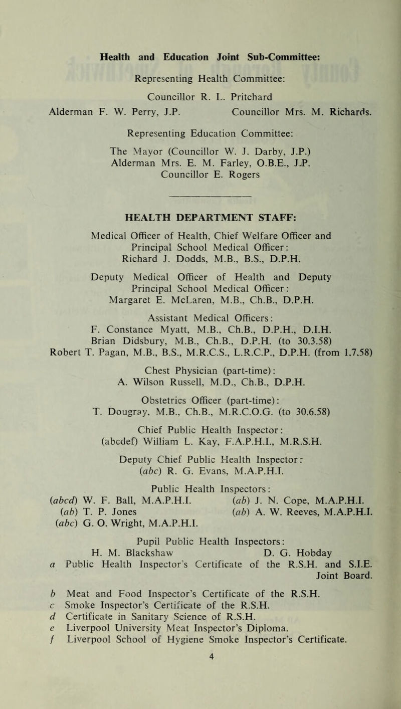 Health and Education Joint Sub-Committee: Representing Health Committee: Councillor R. L. Pritchard Alderman F. W. Perry, J.P. Councillor Mrs. M. Richards. Representing Education Committee: The Mayor (Councillor W. J. Darby, J.P.) Alderman Mrs. E. M. Farley, O.B.E., J.P. Councillor E. Rogers HEALTH DEPARTMENT STAFF: Medical Officer of Health, Chief Welfare Officer and Principal School Medical Officer: Richard J. Dodds, M.B., B.S., D.P.H. Deputy Medical Officer of Health and Deputy Principal School Medical Officer: Margaret E. McLaren, M.B., Ch.B., D.P.H. Assistant Medical Officers: F. Constance Myatt, M.B., Ch.B., D.P.H., D.I.H. Brian Didsbury, M.B., Ch.B., D.P.H. (to 30.3.58) Robert T. Pagan, M.B., B.S., M.R.C.S., L.R.C.P., D.P.H. (from 1.7.58) Chest Physician (part-time): A. Wilson Russell, M.D., Ch.B., D.P.H. Obstetrics Officer (part-time): T. Dougray, M.B., Ch.B., M.R.C.O.G. (to 30.6.58) Chief Public Health Inspector: (abcdef) William L. Kay, F.A.P.H.I., M.R.S.H. Deputy Chief Public Health Inspector: (abc) R. G. Evans, M.A.P.H.I. Public Health Inspectors: (abed) W. F. Ball, M.A.P.H.I. (ab) J. N. Cope, M.A.P.H.I. (ab) T. P. Jones (ab) A. W. Reeves, M.A.P.H.I. (abc) G. O. Wright, M.A.P.H.I. Pupii Public Health Inspectors: H. M. Blackshaw D. G. Hobday a Public Health Inspector's Certificate of the R.S.H. and S.I.E. Joint Board. b Meat and Food Inspector’s Certificate of the R.S.H. c Smoke Inspector’s Certificate of the R.S.H. d Certificate in Sanitary Science of R.S.H. c Liverpool University Meat Inspector’s Diploma. / Liverpool School of Hygiene Smoke Inspector’s Certificate.