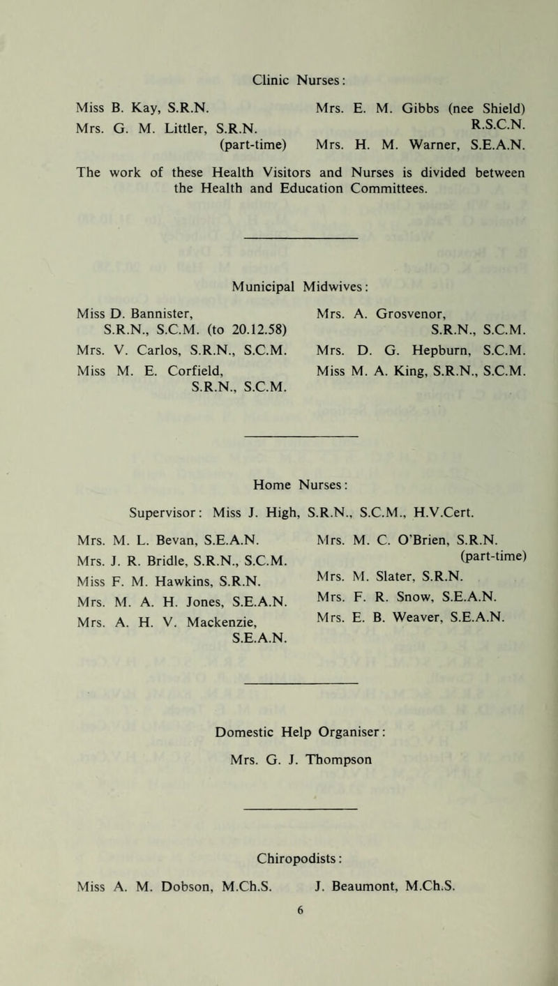 Clinic Nurses: Miss B. Kay, S.R.N. Mrs. G. M. Littler, S.R.N. (part-time) Mrs. E. M. Gibbs (nee Shield) R.S.C.N. Mrs. H. M. Warner, S.E.A.N. The work of these Health Visitors and Nurses is divided between the Health and Education Committees. Municipal Midwives: Miss D. Bannister, S.R.N., S.C.M. (to 20.12.58) Mrs. A. Grosvenor, S.R.N., S.C.M. Mrs. V. Carlos, S.R.N., S.C.M. Mrs. D. G. Hepburn, S.C.M. Miss M. E. Corfield, S.R.N., S.C.M. Miss M. A. King, S.R.N., S.C.M. Home Nurses: Supervisor: Miss J. High, S.R.N., S.C.M., H.V.Cert. Mrs. M. L. Bevan, S.E.A.N. Mrs. J. R. Bridle, S.R.N., S.C.M. Miss F. M. Hawkins, S.R.N. Mrs. M. A. H. Jones, S.E.A.N. Mrs. A. H. V. Mackenzie, S.E.A.N. Mrs. M. C. O'Brien, S.R.N. (part-time) Mrs. M. Slater, S.R.N. Mrs. F. R. Snow, S.E.A.N. Mrs. E. B. Weaver, S.E.A.N. Domestic Help Organiser: Mrs. G. J. Thompson Chiropodists: Miss A. M. Dobson, M.Ch.S. J. Beaumont, M.Ch.S.