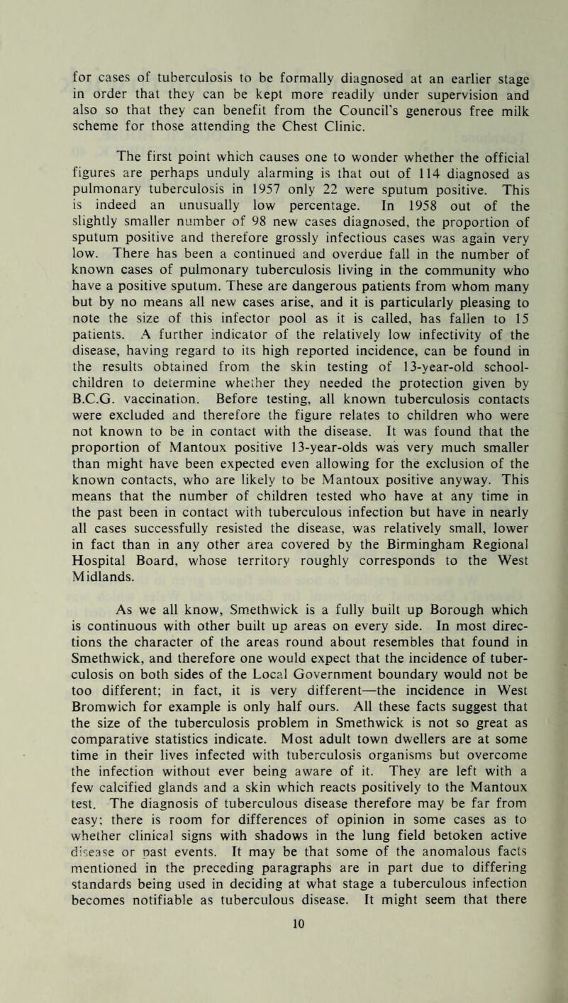 for cases of tuberculosis to be formally diagnosed at an earlier stage in order that they can be kept more readily under supervision and also so that they can benefit from the Council's generous free milk scheme for those attending the Chest Clinic. The first point which causes one to wonder whether the official figures are perhaps unduly alarming is that out of 114 diagnosed as pulmonary tuberculosis in 1957 only 22 were sputum positive. This is indeed an unusually low percentage. In 1958 out of the slightly smaller number of 98 new cases diagnosed, the proportion of sputum positive and therefore grossly infectious cases was again very low. There has been a continued and overdue fall in the number of known cases of pulmonary tuberculosis living in the community who have a positive sputum. These are dangerous patients from whom many but by no means all new cases arise, and it is particularly pleasing to note the size of this infector pool as it is called, has fallen to 15 patients. A further indicator of the relatively low infectivity of the disease, having regard to its high reported incidence, can be found in the results obtained from the skin testing of 13-year-old school- children to determine whether they needed the protection given by B.C.G. vaccination. Before testing, all known tuberculosis contacts were excluded and therefore the figure relates to children who were not known to be in contact with the disease. It was found that the proportion of Mantoux positive 13-year-olds was very much smaller than might have been expected even allowing for the exclusion of the known contacts, who are likely to be Mantoux positive anyway. This means that the number of children tested who have at any time in the past been in contact with tuberculous infection but have in nearly all cases successfully resisted the disease, was relatively small, lower in fact than in any other area covered by the Birmingham Regional Hospital Board, whose territory roughly corresponds to the West Midlands. As we all know, Smethwick is a fully built up Borough which is continuous with other built up areas on every side. In most direc¬ tions the character of the areas round about resembles that found in Smethwick, and therefore one would expect that the incidence of tuber¬ culosis on both sides of the Local Government boundary would not be too different; in fact, it is very different—the incidence in West Bromwich for example is only half ours. All these facts suggest that the size of the tuberculosis problem in Smethwick is not so great as comparative statistics indicate. Most adult town dwellers are at some time in their lives infected with tuberculosis organisms but overcome the infection without ever being aware of it. They are left with a few calcified glands and a skin which reacts positively to the Mantoux test. The diagnosis of tuberculous disease therefore may be far from easy; there is room for differences of opinion in some cases as to whether clinical signs with shadows in the lung field betoken active disease or past events. It may be that some of the anomalous facts mentioned in the preceding paragraphs are in part due to differing standards being used in deciding at what stage a tuberculous infection becomes notifiable as tuberculous disease, ft might seem that there