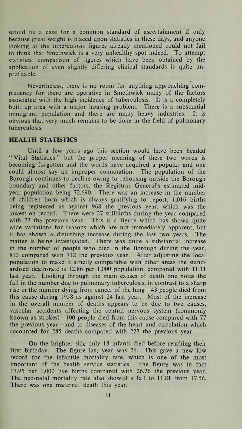 would be a case for a common standard of ascertainment if only because great weight is placed upon statistics in these days, and anyone looking at the tuberculosis figures already mentioned could not fail to think that Smethwick is a very unhealthy spot indeed. To attempt statistical comparison of figures which have been obtained by the application of even slightly differing clinical standards is quite un¬ profitable. Nevertheless, there is no room for anything approaching com¬ placency for there are operative in Smethwick many of the factors associated with the high incidence of tuberculosis. It is a completely built up area with a major housing problem. There is a substantial immigrant population and there are many heavy industries. It is obvious that very much remains to be done in the field of pulmonary tuberculosis. HEALTH STATISTICS Until a few years ago this section would have been headed “ Vital Statistics ” but the proper meaning of these two words is becoming forgotten and the words have acquired a popular and one could almost say an improper connotation. The population of the Borough continues to decline owing to rehousing outside the Borough boundary and other factors, the Registrar General’s estimated mid¬ year population being 72,690. There was an increase in the number of children born which is always gratifying to report, 1,016 births being registered as against 968 the previous year, which was the lowest on record. There were 27 stillbirths during the year compared with 23 the previous year. This is a figure which has shown quite wide variations for reasons which are not immediately apparent, but it has shown a disturbing increase during the last two years. The matter is being investigated. There was quite a substantial increase in the number of people who died in the Borough during the year, 813 compared with 712 the previous year. After adjusting the local population to make it strictly comparable with other areas the stand¬ ardised death-rate is 12.86 per 1,000 population, compared with 11.11 last year. Looking through the main causes of death one notes the fall in the number due to pulmonary tuberculosis, in contrast to a sharp rise in the number dying from cancer of the lung—43 people died from this cause during 1958 as against 24 last year. Most of the increase in the overall number of deaths appears to be due to two causes, vascular accidents affecting the central nervous system (commonly known as strokes)—100 people died from this cause compared with 77 the previous year—and to diseases of the heart and circulation which accounted for 285 deaths compared with 227 the previous year. On the brighter side only 18 infants died before reaching their first birthday. The figure last year was 26. This gave a new low record for the infantile mortality rate, which is one of the most important of the health service statistics. The figure was in fact 17.95 per 1,000 live births compared with 26.26 the previous year. The neo-natal mortality rate also showed a fall to 11.81 from 17.56. There was one maternal death this year.
